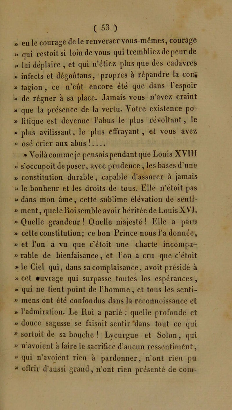 » eu le courage de le renverser vous-mêmes, courage » qui restoitsi loin de vous qui trembliez de peur de „ lui déplaire , et qui n’étiez plus que des cadavres » infects et dégoûtans, propres à répandre la conï i> tagion, ce n’eût encore été que dans l’espoir « de régner à sa place- Jamais vous n’avez craint » que la présence de la vertu. Votre existence po- « litique est devenue l’abus le plus révoltant, le »> plus avilissant, le plus effrayant , et vous avez » osé crier aux abus !.... » Voilà comme je pensois pendant que Louis XVIII » s’occupoit de poser, avec prudence, les bases d’une »> constitution durable, capable d’assurer à jamais » le bonheur et les droits de tous. Elle n’étoit pas « dans mon âme, cette sublime élévation de senti- » ment, quele Iioi semble avoir héritée de Louis X VL «Quelle grandeur! Quelle majesté! Elle a paru >» cette constitution; ce bon Prince nous l’a donnée, » et l’on a vu que c’étoit une charte incompa- « rable de bienfaisance, et l’on a cru que c’étoit » le Ciel qui, dans sa complaisance, avoit présidé à » cet «uvrage qui surpasse toutes les espérances , » qui ne tient point de l’homme, et tous les senti- » mens ont été confondus dans la reconnoissance et » l’admiration. Le Roi a parlé : quelle profonde et » douce sagesse se faisoit sentir 'dans tout ce qui « sortoit de sa bouche ! Lycurgue et Solon, qui » n avoient à faire le sacrifice d’aucun ressentimént,  r]iii n’avoient rien à pardonner, n’ont rien pu * offrir d’aussi grand, n’ont rien présenté de coin-