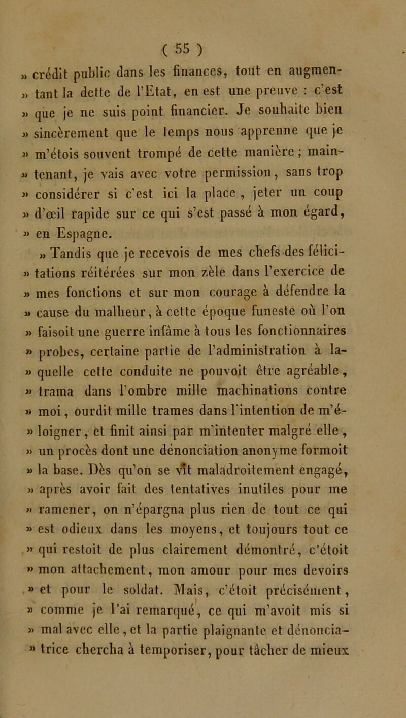 » crédit public dans les finances, tout en augmen- » tant la dette de l’Etat, en est une preuve : c’est » que je ne suis point financier. Je souhaite bien » sincèrement que le temps nous apprenne que je « m’étois souvent trompé de cette manière ; main- » tenant, je vais avec votre permission, sans trop » considérer si c'est ici la place , jeter un coup j> d’œil rapide sur ce qui s’est passé à mon égard, » en Espagne. «Tandis que je recevois de mes chefs des félici- » tâtions réitérées sur mon zèle dans l’exercice de » mes fonctions et sur mon courage à défendre la » cause du malheur, à cette époque funeste où l’on » faisoit une guerre infâme à tous les fonctionnaires » probes, certaine partie de l’administration à la- » quelle cette conduite ne pouvoit être agréable, » trama dans l’ombre mille machinations contre » moi, ourdit mille trames dans l'intention de m’é- » loigner, et finit ainsi par m'intenter malgré elle , » un procès dont une dénonciation anonyme formoit » la base. Dès qu’on se vit maladroitement engagé, » après avoir fait des tentatives inutiles pour me » ramener, on n’épargna plus rien de tout ce qui « est odieux dans les moyens, et toujours tout ce » qui restoit de plus clairement démontré, c’étoit *> mon attachement, mon amour pour mes devoirs » et pour le soldat. Mais, c’étoit précisément, » comme je l’ai remarqué, ce qui m’avoit mis si » mal avec elle, et la partie plaignante et dénoncia- ” trice chercha à temporiser, pour tâcher de mieux