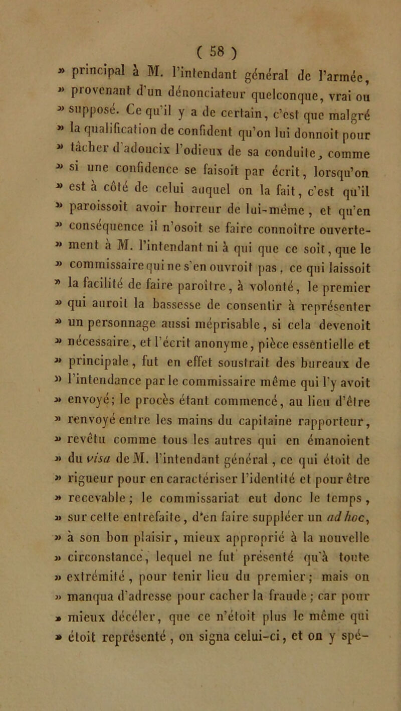 « principal à M. l’intendant général de l’armée, M P,ovcnant d un dénonciateur quelconcjuc, vrai ou * suPPosé- te qu’il y a de certain, c’est que malgré « la qualification de confident qu’on lui donnoit pour M tâcher d adoucix 1 odieux de sa conduite comme » si une confidence se faisoit par écrit, lorsqu’on  est à côté de celui auquel on la fait, c’est qu’il » paroissoit avoir horreur de lui-même, et qu’en  conséquence il n’osoit se faire connoitre ouverte- ” ment à M. l’intendant ni à qui que ce soit, que le * commissairequi ne s'en ouvroit pas , ce qui laissoit » la facilité de faire paroitre, à volonté, le premier “ qui auroil la bassesse de consentir à représenter “ un personnage aussi méprisable, si cela devenoit 3> nécessaire, et l’écrit anonyme, pièce essentielle et * principale, fut en effet soustrait des bureaux de J) l’intendance parle commissaire même qui l’y avoit M envoyé; le procès étant commencé, au lieu d’être M renvoyé entre les mains du capitaine rapporteur,  revêtu comme tous les autres qui en éinanoient » du visa deM. l'intendant général, ce qui étoit de » rigueur pour en caractériser l’identité et pour être » recevable ; le commissariat eut donc le temps , » sur celle entrefaite, d‘en faire suppléer un ad hoc, » à son bon plaisir, mieux approprié à la nouvelle « circonstance, lequel ne fut présenté qu’à toute » extrémité, pour tenir lieu du premier; mais on « manqua d'adresse pour cacher la fraude ; car pour » mieux décéler, que ce n’étoit plus le même qui » étoit représenté , on signa celui-ci, et on y spé-