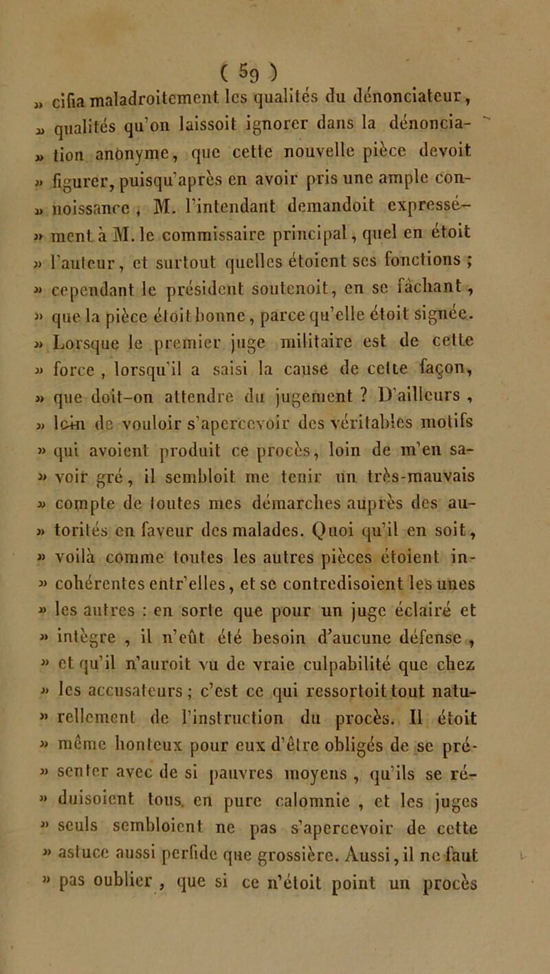 » cifia maladroitement les qualités du dénonciateur, !> qualités qu’on laissoit ignorer dans la dénoncia-  » tion anonyme, que cette nouvelle pièce devoit « figurer, puisqu’après en avoir pris une ample con- « noissance , M. l’intendant demandoit expressé- » ment à M. le commissaire principal, quel en étoit » l’auteur, et surtout quelles étoient scs fonctions ; » cependant le président soutenoit, en se tachant, » que la pièce étoit bonne, parce qu’elle étoit signee. » Lorsque le premier juge militaire est de cette » force , lorsqu il a saisi la cause de cette façon, » que doit-on attendre du jugement ? D’ailleurs , » Ic+n de vouloir s’apercevoir des véritables motifs » qui avoient produit ce procès, loin de m’en sa- » voir gré, il sembloit me tenir un très-mauvais d compte de loutes mes démarches auprès des au- » torilés en faveur des malades. Quoi qu’il en soit, » voilà comme toutes les autres pièces étoient in- « cohérentes entr’elles, et se contredisoient les unes « les autres : en sorte que pour un juge éclairé et « intègre , il n’eût été besoin d’aucune défense , « et qu’il n’auroit vu de vraie culpabilité que chez » les accusateurs; c’est ce qui ressortoittout natu- n Tellement de l’instruction du procès. Il étoit » même honteux pour eux d’être obligés de se pre- » senter avec de si pauvres moyens, qu’ils se ré- » duisoient tous en pure calomnie , et les juges » seuls sembloient ne pas s’apercevoir de cette » astuce aussi perfide que grossière. Aussi,il ne faut « pas oublier , que si ce n’étoit point un procès