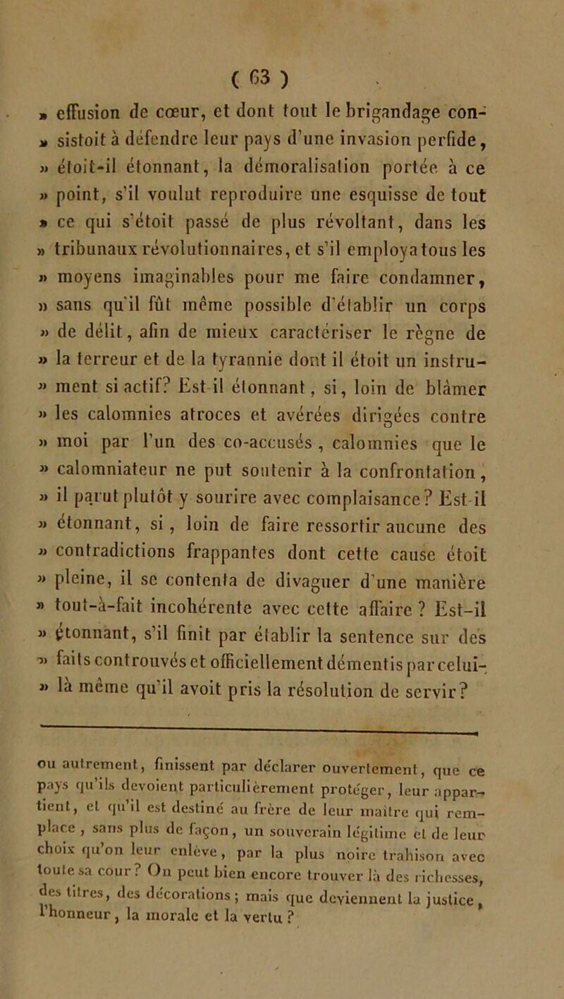 » effusion de cœur, et dont tout le brigandage con- » sistoit à défendre leur pays d’une invasion perfide, » éloit-il étonnant, la démoralisation portée, à ce » point, s’il voulut reproduire une esquisse de tout » ce qui s'étoit passé de plus révoltant, dans les » tribunaux révolutionnaires, et s’il employa tous les « moyens imaginables pour me faire condamner, » sans qu'il fût même possible d'établir un corps » de délit, afin de mieux caractériser le règne de » la terreur et de la tyrannie dont il étoit un instru-  ment si actif? Est il étonnant, si, loin de blâmer » les calomnies atroces et avérées dirigées contre » moi par l’un des co-accusés , calomnies que le » calomniateur ne put soutenir à la confrontation, » il parut plutôt y sourire avec complaisance? Est il » étonnant, si, loin de faire ressortir aucune des contradictions frappantes dont cette cause étoit j> pleine, il se contenta de divaguer d’une manière » tout-à-fait incohérente avec cette affaire ? Est-il j> ^tonnant, s’il finit par établir la sentence sur des -jj faits controuves et officiellement démentis par celui- jj la meme qu il avoit pris la résolution de servir? ou autrement, finissent par déclarer ouvertement, que ce pays qu’ils dévoient particulièrement protéger, leur appar- tient, et qu’il est destiné au frère de leur maître qui rem- place , sans plus de façon, un souverain légitime et de leur choix qu on leur enlève, par la plus noire trahison avec toute sa cour? On peut bien encore trouver là des richesses, des titres, des décorations; mais que deviennent la justice, l’honneur, la morale et la vertu ?