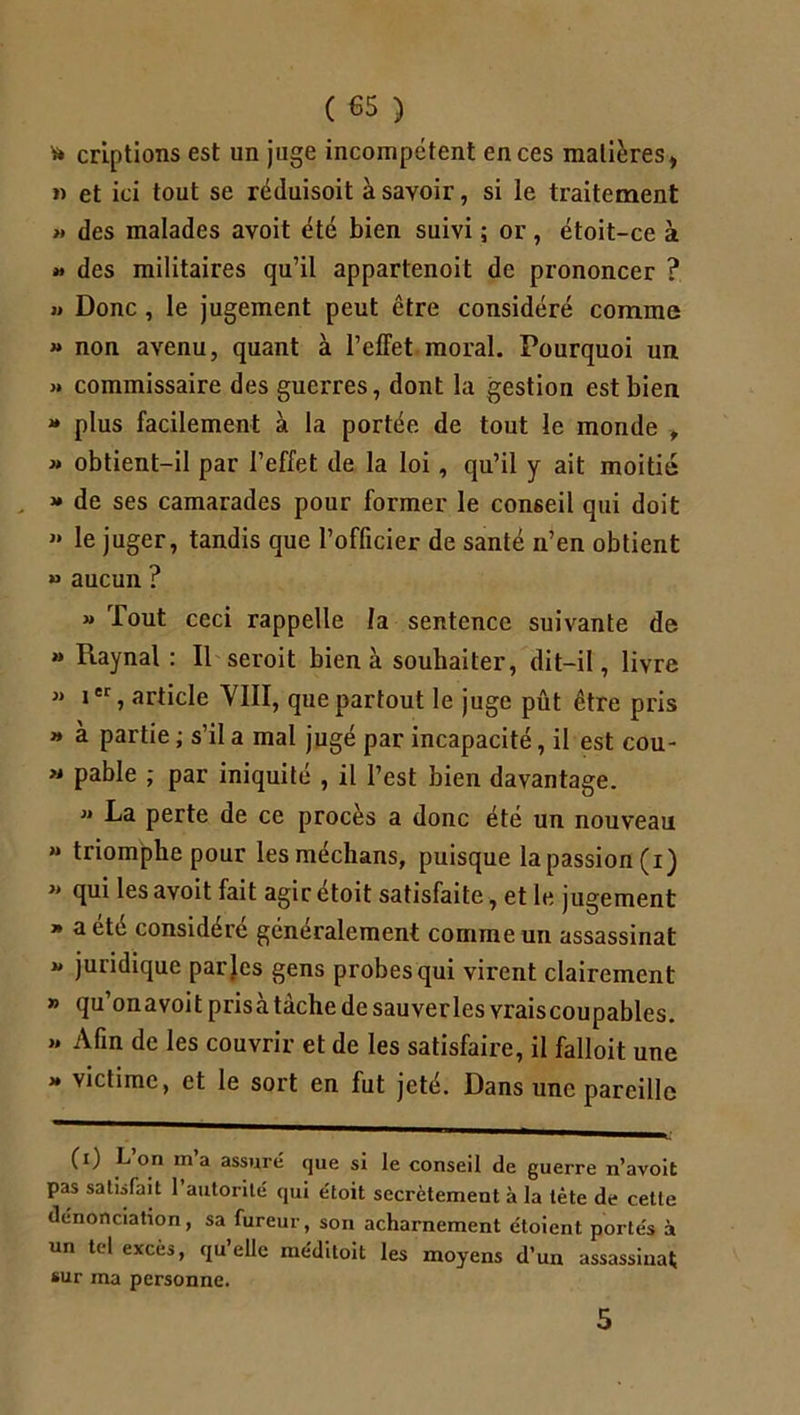 ( €5 ) * crlptions est un juge incompétent en ces matières, » et ici tout se réduisoit à savoir, si le traitement >* des malades avoit été bien suivi ; or, étoit-ce à » des militaires qu’il appartenoit de prononcer ? >» Donc , le jugement peut être considéré comme » non avenu, quant à l’elFet moral. Pourquoi un » commissaire des guerres, dont la gestion est bien * plus facilement à la portée de tout le monde , » obtient-il par l’effet de la loi, qu’il y ait moitié * de ses camarades pour former le conseil qui doit » le juger, tandis que l’officier de santé n’en obtient » aucun ? « Tout ceci rappelle la sentence suivante de » Raynal : Il seroit bien à souhaiter, dit-il, livre « ier, article YIII, que partout le juge pût être pris » à partie ; s’il a mal jugé par incapacité, il est cou- « pable ; par iniquité , il l’est bien davantage.  La perte de ce procès a donc été un nouveau “ triomphe pour les médians, puisque la passion (i) » qui les avoit fait agir étoit satisfaite, et le jugement » a été considéré généralement comme un assassinat « juridique parles gens probes qui vii'ent clairement » qu’onavoit prisa tâche de sauverles vraiscoupables.  de les couvrir et de les satisfaire, il falloit une » victime, et le sort en fut jeté. Dans une pareille (i) L on m’a assuré que si le conseil de guerre n’avoit pas satisfait 1 autorité qui étoit secrètement à la tète de cette dénonciation, sa fureur, son acharnement étoient portés à un tel excès, qu’elle méditoit les moyens d’un assassinat sur ma personne.