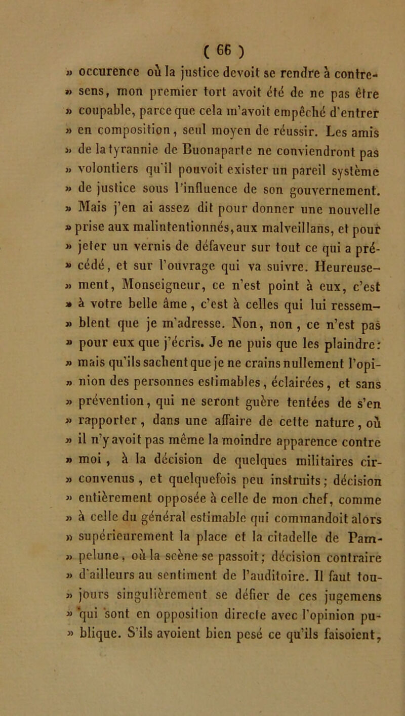 » occurence où la justice devoit se rendre à contre- »> sens, mon premier tort avoit été de ne pas être » coupable, parce que cela m’ayoit empêché d'entrer » en composition, seul moyen de réussir. Les amis j» de la tyrannie de Buonaparte ne conviendront pas » volontiers qu'il pouvoit exister un pareil système » de justice sous l’influence de son gouvernement. » Mais j’en ai assez dit pour donner une nouvelle » prise aux malintentionnés,aux malveillans, et pour » jeter un vernis de défaveur sur tout ce qui a pré- » cédé, et sur l’ouvrage qui va suivre. Heureuse- » ment, Monseigneur, ce n’est point à eux, c’est » à votre belle âme , c’est à celles qui lui ressem- » blent que je m’adresse. Non, non, ce n’est pas » pour eux que j’écris. Je ne puis que les plaindre: » mais qu’ils sachent que je ne crains nullement l’opi- » nion des personnes estimables, éclairées, et sans » prévention, qui ne seront guère tentées de s’en » rapporter , dans une affaire de cette nature, où » il n’y avoit pas même la moindre apparence contre n moi , à la décision de quelques militaires cir- » convenus , et quelquefois peu instruits ; décision « entièrement opposée à celle de mon chef, comme j> à celle du général estimable qui commandoit alors » supérieurement la place et la citadelle de Pam- j) pelune, où la scène se passoit; décision contraire » d’ailleurs au sentiment de l’auditoire. II faut tou- » jours singulièrement se défier de ces jugemens » qui sont en opposition directe avec l’opinion pu- » blique. S’ils ayoient bien pesé ce qu’ils faisoient,