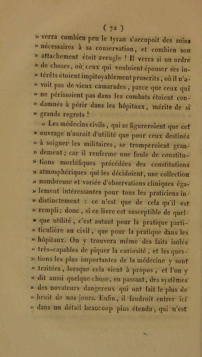 » verra combien peu le tyran s’occupoit des soin* necessaires à sa conservation, et combien son 30 at*ac^ement étoit aveugle ! II verra si un ordre  de choses, où ceux qui vouloientépouser ses in- » térêts etoient impitoyablement proscrits, où il n'a- * V0lt Pas de vicux camarades , parce que ceux qui * ne Pénssoient pas dans les combats étoient con- * danmés à périr dans les hôpitaux, mérite de sî » grands regrets ! » Les médecins civils, qui se figureroient que cet * ouvrage n auroit d’utilité que pour ceux destinés 31 a soigner les militaires, se tromperoient gran- » dement ; car il renferme une foule de constitu-  tions morbifiques précédées des constitutions » atmosphériques qui les decidoient, une collection » nombreuse et variée d’observations cliniques éga- x lement intéressantes pour tous les praticiens in- * distinctement ; ce n’est que de cela qu'il est » rempli; donc , si ce livre est susceptible de quel- * que utilité , c'est autant pour la pratique parti— » ticulière au civil, que pour la pratique dans les * hôpitaux. On y trouvera même des faits isolés x très-capables de piquer la curiosité , et les ques- n tions les plus importantes de la médecine y sont * traitées, lorsque cela vient à propos , et l’on y « dit aussi quelque chose, en passant, des systèmes » des novateurs dangereux qui ont fait le plus de « bruit de nos jours. Enfin, il faudroit entrer ici  dans un détail beaucoup plus étendu, qui n’est