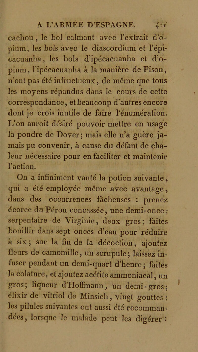 cachou , le bol calmant avec l’extrait d’o- pium, les bols avec le diascordium et l’épi- cacuanha, les bols d’ipécacuanha et d’o- pium, l’ipécacuanha à la manière de Pison, n’ont pas été infructueux, de même que tous les moyens répandus dans le cours de cette correspondance, et beaucoup d’autres encore dont je crois inutile de faire l'énumération. L'on auroit désiré pouvoir mettre en usage la poudre de Dover; mais elle n’a guère ja- mais pu convenir, à cause du défaut de cha- leur nécessaire pour en faciliter et maintenir l’action. On a infiniment vanté la potion suivante, qui a été employée même avec avantage, dans des occurrences fâcheuses : prenez écorce du Pérou concassée, une demi-once; serpentaire de Virginie, deux gros; faites bouillir dans sept onces d’eau pour réduire à six ; sur la fin de la décoction, ajoutez fleurs de camomille, un scrupule; laissez in- fuser pendant un demi-quart d’heure; faites la colature, et ajoutez acétite ammoniacal, un gros; liqueur d’Hoffmann, un demi-gros; élixir de vitriol de Minsich, vingt gouttes ; les pilules suivantes ont aussi été recomman- dées, lorsque le malade peut les digérer :