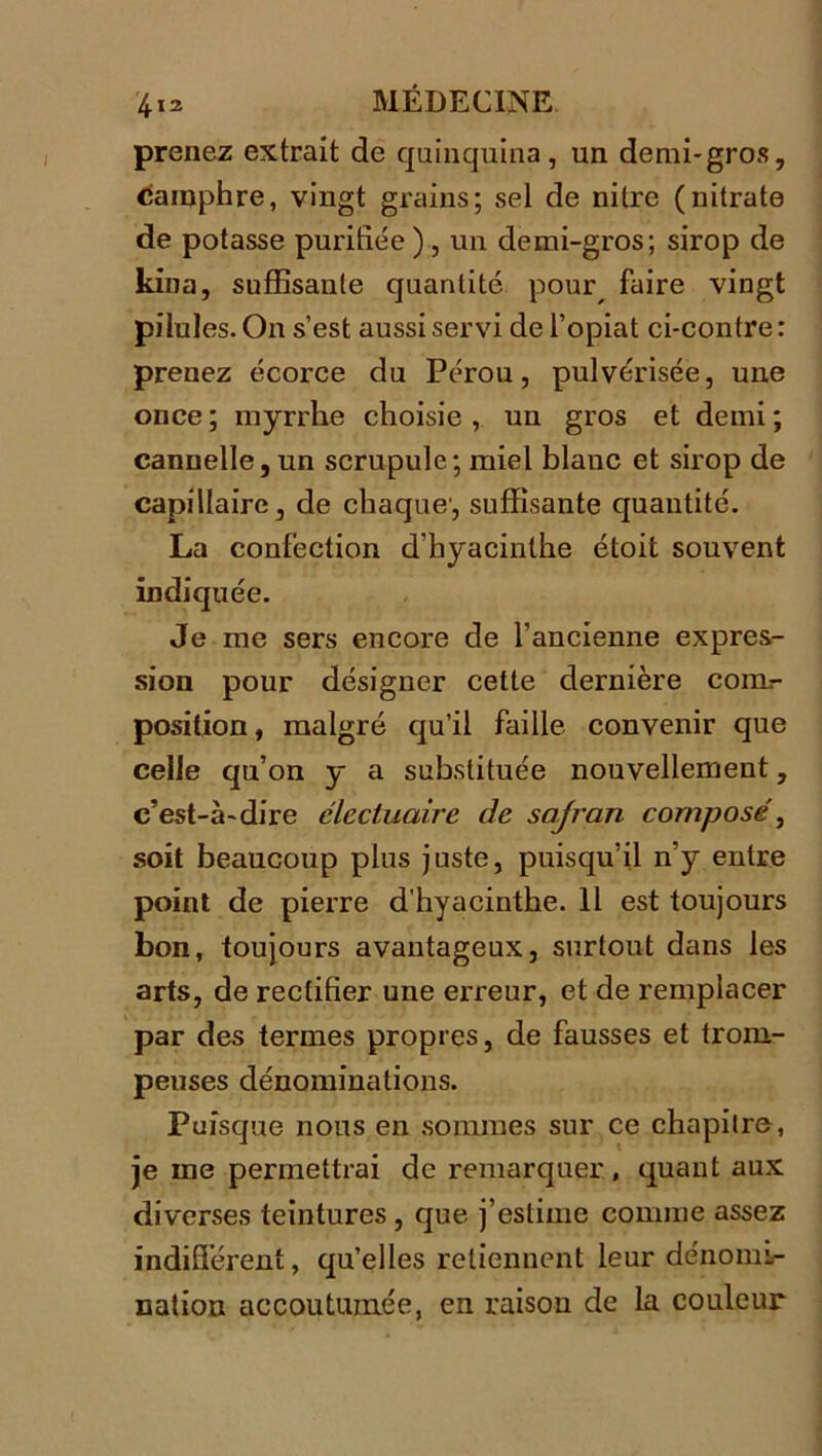 prenez extrait de quinquina, un demi-gros, camphre, vingt grains; sel de nitre (nitrate de potasse purifiée ) , un demi-gros; sirop de kina, suffisante quantité pour faire vingt pilules. On s’est aussi servi de l’opiat ci-contre : prenez écorce du Pérou, pulvérisée, une once ; myrrhe choisie , un gros et demi ; cannelle, un scrupule; miel blanc et sirop de capillaire, de chaque', suffisante quantité. La confection d’hyacinthe étoit souvent indiquée. Je me sers encore de l’ancienne expres- sion pour désigner celte dernière coiil- position, malgré qu’il faille convenir que celle qu’on y a substituée nouvellement, c’est-à-dire clecluaire de sajran composé, soit beaucoup plus juste, puisqu’il n’y entre point de pierre d'hyacinthe. Il est toujours bon, toujours avantageux, surtout dans les arts, de rectifier une erreur, et de remplacer par des termes propres, de fausses et trom- peuses dénominations. Puisque nous en sommes sur ce chapitre, je me permettrai de remarquer , quant aux diverses teintures , que j’estime comme assez indifférent, qu’elles retiennent leur dénomi- nation accoutumée, en raison de la couleur