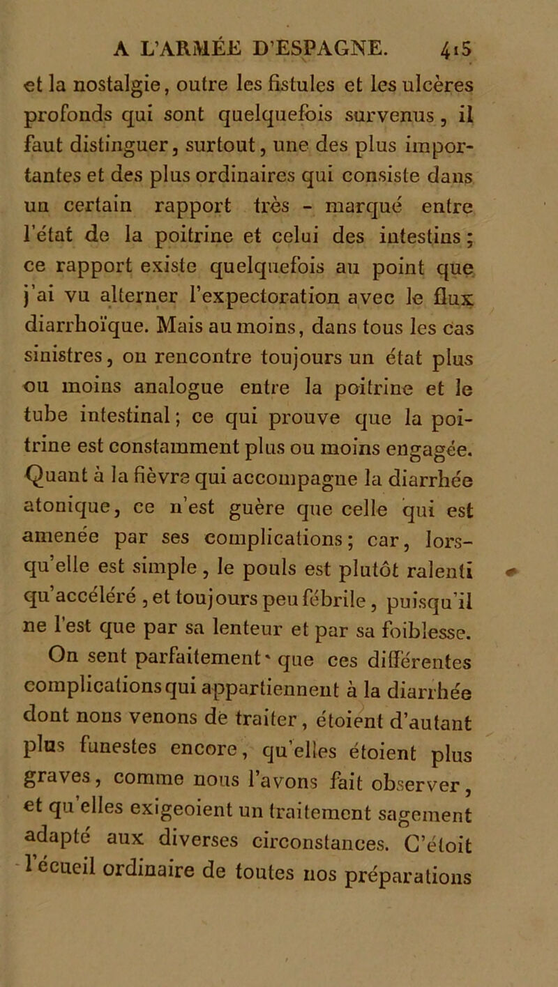 et la nostalgie, outre les fistules et les ulcères profonds qui sont quelquefois survenus , il faut distinguer, surtout, une des plus impor- tantes et des plus ordinaires qui consiste dans un certain rapport très - marqué entre l’état de la poitrine et celui des intestins ; ce rapport existe quelquefois au point que j’ai vu alterner l’expectoration avec le flux diarrhoïque. Mais au moins, dans tous les cas sinistres, on rencontre toujours un état plus ou moins analogue entre la poitrine et le tube intestinal ; ce qui prouve que la poi- trine est constamment plus ou moins engagée. Quant à la fièvre qui accompagne la diarrhée atonique, ce n’est guère que celle qui est amenée par ses complications ; car, lors- qu’elle est simple, le pouls est plutôt ralenti qu’accéléré , et toujours peu fébrile , puisqu’il ne l’est que par sa lenteur et par sa foiblesse. On sent parfaitement' que ces différentes complications qui appartiennent à la diarrhée dont nons venons de traiter, étoient d’autant plus funestes encore, qu elles étoient plus graves , comme nous 1 avons fait observer, et qu elles exigeoient un traitement sagement adapté aux diverses circonstances. C’étoit l’écueil ordinaire de toutes nos préparations