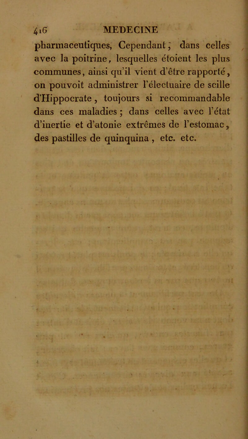 pharmaceutiques, Cependant ] dans celles avec la poitrine, lesquelles étoient les plus communes, ainsi qu’il vient d'être rapporté, on pouvoit administrer l’élecluaire de scille d’Hippocrate, toujours si recommandable dans ces maladies ; dans celles avec l’état d’inertie et d’atonie extrêmes de l’estomac, des pastilles de quinquina , etc. etc.