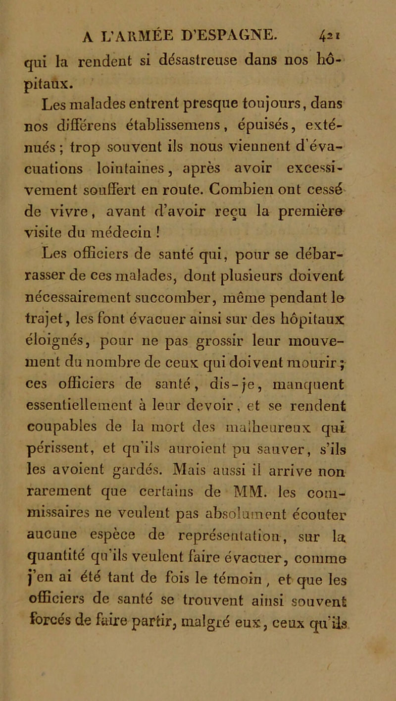 qui la rendent si désastreuse dans nos hô- pitaux. Les malades entrent presque toujours, dans nos différens établissemens, épuisés, exté- nués ; trop souvent ils nous viennent d’éva- cuations lointaines, après avoir excessi- vement souffert en route. Combien ont cessé de vivre, avant d’avoir reçu la première visite du médecin ! Les officiers de santé qui, pour se débar- rasser de ces malades, dont plusieurs doivent nécessairement succomber, même pendant le trajet, les font évacuer ainsi sur des hôpitaux éloignés, pour ne pas grossir leur mouve- ment du nombre de ceux qui doivent mourir ; ces officiers de santé, dis-je, manquent essentiellement à lenr devoir, et se rendent coupables de la mort des malheureux qui périssent, et qu’ils auroient pu sauver, s’ils les avoient gardés. Mais aussi il arrive non rarement que certains de MM. les com- missaires ne veulent pas absolument écouter aucune espèce de représentation, sur la. quantité qu ils veulent faire évacuer, comme j en ai été tant de fois le témoin , et que les officiers de santé se trouvent ainsi souvent forcés de faire partir, malgré eux, ceux qu’ils