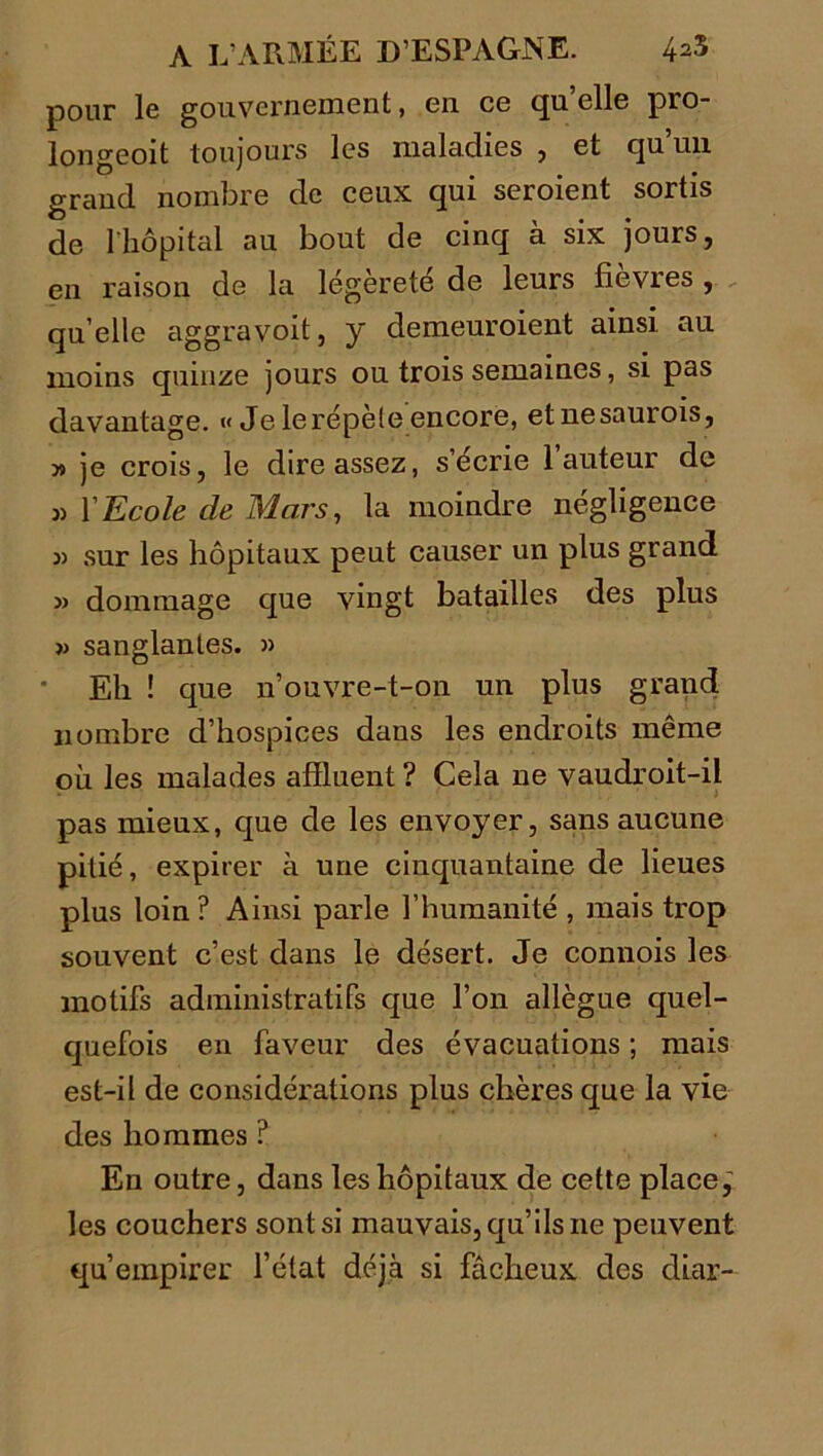 pour le gouvernement, en ce quelle pro- longeoit toujours les maladies , et qu’un grand nombre de ceux qui seroient sortis de l'hôpital au bout de cinq à six jours, en raison de la légèreté de leurs fievres , qu elle aggravoit, y demeuroient ainsi au moins quinze jours ou trois semaines, si pas davantage. « Je le répète encore, etnesaurois, ■» je crois, le dire assez, s’écrie 1 auteur de 3) Y Ecole de Mars, la moindre négligence 3) sur les hôpitaux peut causer un plus grand 3> dommage que vingt batailles des plus sanglantes. » Eh ! que n’ouvre-t-on un plus grand nombre d’hospices dans les endroits même où les malades affluent ? Cela ne vaudroit-il pas mieux, que de les envoyer, sans aucune pitié, expirer à une cinquantaine de lieues plus loin ? Ainsi parle l’humanité , mais trop souvent c’est dans le désert. Je connois les motifs administratifs que l’on allègue quel- quefois en faveur des évacuations ; mais est-il de considérations plus chères que la vie des hommes ? En outre, dans les hôpitaux de cette place,’ les couchers sont si mauvais, qu’ils ne peuvent qu’empirer l’état déjà si fâcheux des diar-