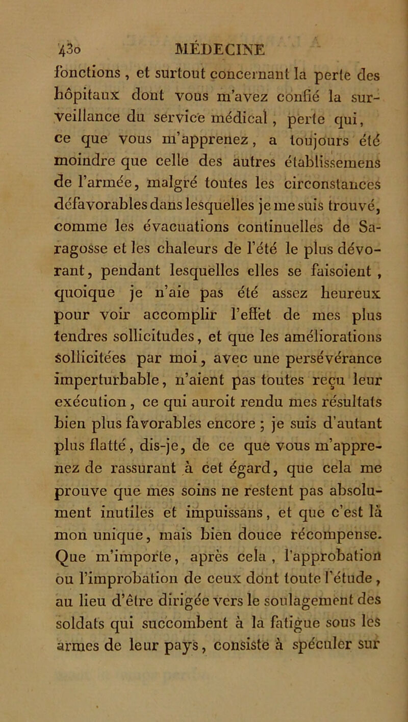 fonctions , et surtout concernant la perle des hôpitaux dont vous m’avez confié la sur- veillance du service médical , perte qui, ce que vous m’apprenez, a toujours été moindre que celle des autres établissemens de l’armée, malgré toutes les circonstances défavorables dans lesquelles je me suis trouvé, comme les évacuations continuelles de Sa- ragosse et les chaleurs de l’été le plus dévo- rant, pendant lesquelles elles se faisoient , quoique je n’aie pas été assez heureux pour voir accomplir l’effet de mes plus tendres sollicitudes, et que les améliorations sollicitées par moi, avec une persévérance imperturbable, n’aient pas toutes reçu leur exécution, ce qui auroit rendu mes résultats bien plus favorables encore ; je suis d’autant plus flatté, dis-je, de ce que vous m’appre- nez de rassurant à cet égard, que cela me prouve que mes soins ne restent pas absolu- ment inutiles et impuissans, et que c’est là mon unique, mais bien douce récompense. Que m’importe, après cela , l’approbation ou l’improbation de ceux dont toute l’étude , au lieu d’être dirigée vers le soulagement des soldats qui succombent à la fatigue sous les armes de leur pays, consiste à spéculer sur