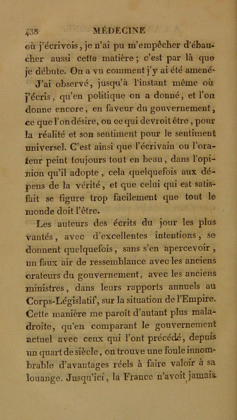 ou j’écrivois, je n’ai pu m’empêcher d’ébau- cher aussi cette matière ; c’est par là que je débute. On a vu comment j’y ai été amené*- J’ai observé, jusqu’à l’instant même où j’écris, qu’en politique on a donné, et l’on donne encore, en faveur du gouvernement, ce que l’on désire, ou ce qui devroit être, pour la réalité et son sentiment pour le sentiment universel. C’est ainsi que l’écrivain ou l’ora- teur peint toujours tout en beau, dans l’opi- nion qu’il adopte cela quelquefois aux dé- pens de la vérité, et que celui qui est satis- fait se figure trop facilement que tout le inonde doit l’être. Les auteurs des écrits du jour les plus vantés, avec d’excellentes intentions, se donnent quelquefois, sans s’en apercevoir, un faux air de ressemblance avec les anciens orateurs du gouvernement, avec les anciens ministres, dans leurs rapports annuels au Corps-Législatif, sur la situation de l’Empire. Cette manière me paroît d’autant plus mala- droite, qu’en comparant le gouvernement actuel avec ceux qui l’ont précédé, depuis un quart de siècle, on trouve une foule innom- brable d’avantages réels à faire valoir à sa louange. Jusqu’ici, la France n’avoit jamais.