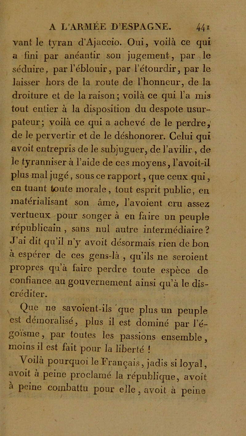 vant le tyran d’Ajaccio. Oui, voilà ce qui a fini par anéantir son jugement, par le séduire, par l’éblouir, par l’étourdir, par le laisser hors de la route de l’honneur, de la droiture et de la raison; voilà ce qui l’a mis tout entier à la disposition du despote usur- pateur; voilà ce qui a achevé de le perdre,' de le pervertir et de le déshonorer. Celui qui a voit entrepris de le subjuguer, de l’avilir , de le tyranniser à l’aide de ces moyens, l’avoit-il plus mal jugé, sous ce rapport, que ceux qui, en tuant toute morale, tout esprit public, en matérialisant son âme, l’avoient cru assez vertueux pour songer à en faire un peuple républicain , sans nul autre intermédiaire ? J ai dit qu il n y avoit désormais rien de bon à espérer de ces gens-là , qu’ils ne seroient propres qu à faire perdre toute espèce de confiance au gouvernement ainsi qu’à le dis- créditer. Que ne savoient-ils que plus un peuple est démoralise, plus il est dominé par l’é- goïsme , par toutes les passions ensemble, moins il est fait pour la liberté ! Voilà pourquoi le Français, jadis si loyal, avoit à peine proclamé la république, avoit a peine combattu pour elle, avoit à peine