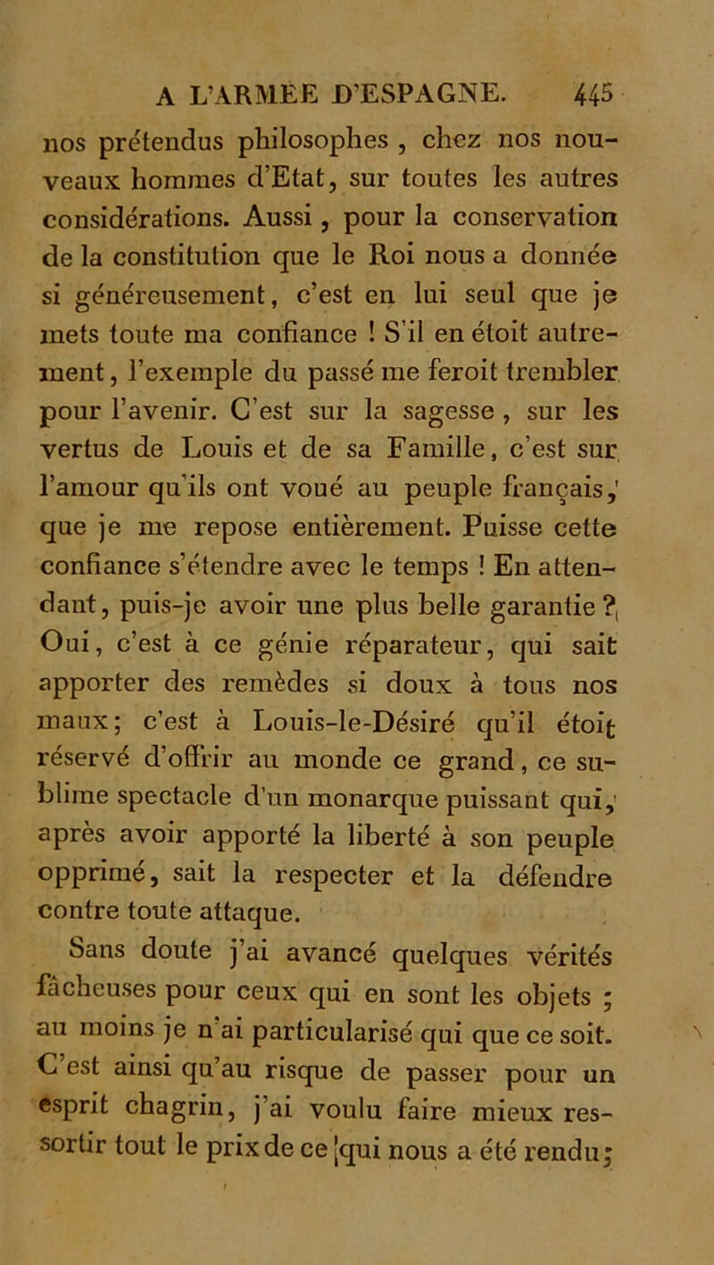 nos prétendus philosophes , chez nos nou- veaux hommes d’Etat, sur toutes les antres considérations. Aussi, pour la conservation de la constitution que le Roi nous a donnée si généreusement, c’est en lui seul que je mets toute ma confiance ! S’il en étoit autre- ment , l’exemple du passé me feroit trembler pour l’avenir. C’est sur la sagesse , sur les vertus de Louis et de sa Famille, c’est sur l’amour qu’ils ont voué au peuple français,' que je me repose entièrement. Puisse cette confiance s’étendre avec le temps ! En atten- dant, puis-je avoir une plus belle garantie?. Oui, c’est à ce génie réparateur, qui sait apporter des remèdes si doux à tous nos maux; c’est à Louis-le-Désiré qu’il étoifc réservé d’offrir au monde ce grand, ce su- blime spectacle d’un monarque puissant qui,’ après avoir apporté la liberté à son peuple opprimé, sait la respecter et la défendre contre toute attaque. Sans doute j’ai avancé quelques vérités fâcheuses pour ceux qui en sont les objets ; au moins je n ai particularisé qui que ce soit. C est ainsi qu’au risque de passer pour un esprit chagrin, j’ai voulu faire mieux res- sortir tout le prix de ce [qui nous a été rendu;