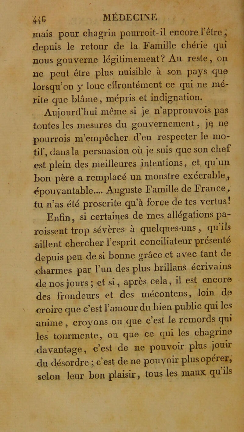 mais pour chagrin pourroit-il encore hêtre, depuis le retour de la Famille chérie qui nous gouverne légitimement ? Au reste, on ne peut être plus nuisible à son pays que lorsqu’on y loue effrontément ce qui ne mé- rite que blâme, mépris et indignation. Aujourd’hui même si je n’approuvois pas toutes les mesures du gouvernement, jq ne pourrois m’empêcher d en respecter le mo- tif, dans la persuasion où je suis que son chef est plein des meilleures intentions, et qu un bon père a remplace un monstre exécrable, épouvantable.... Auguste Famille de France, tu n’as été proscrite qu’à force de tes vertus! Enfin, si certaines de mes allégations pa- roissent trop sévères à quelques-uns, qu’ils aillent chercher l’esprit conciliateur présenté depuis peu de si bonne grâce et avec tant de charmes par l’un des plus brillans écrivains de nos jours ; et si, après cela, il est encore des frondeurs et des mécontens, loin de croire que c’est l’amour du bien public qui les anime , croyons ou que c’est le remords qui les tourmente, ou que ce qui les chagrine davantage, c’est de ne pouvoir plus jouir du désordre ; c’est de ne pouvoir plus opérer, selon leur bon plaisir, tous les maux qu ils