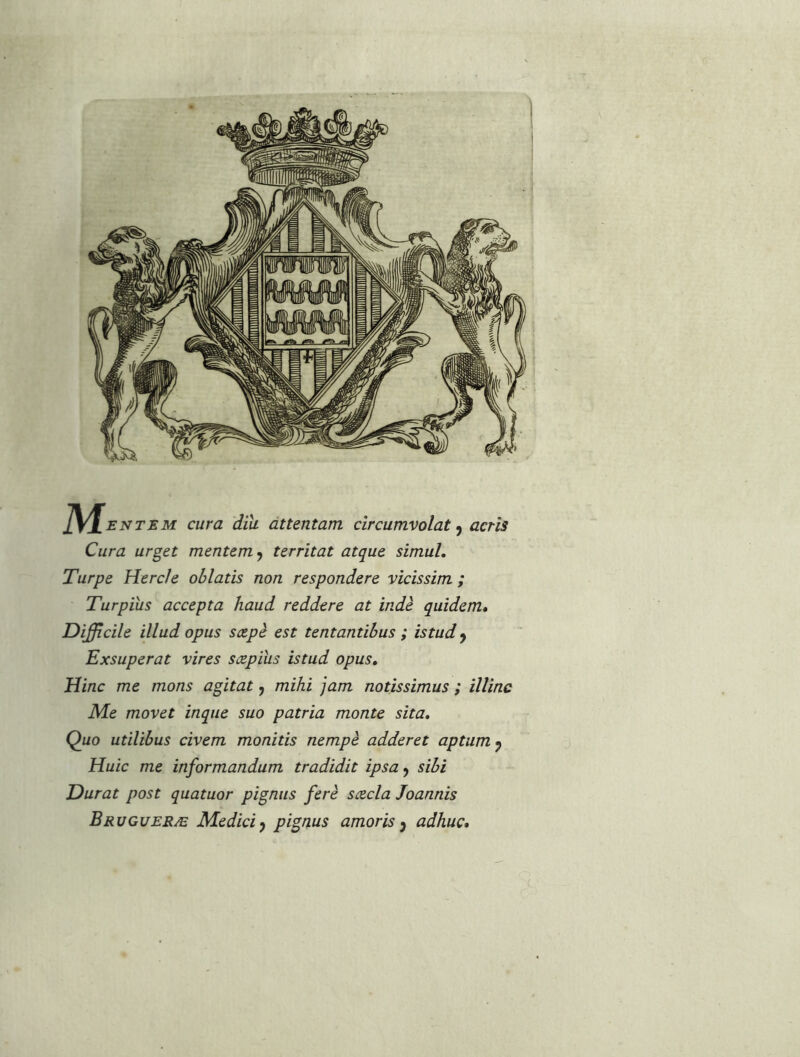 ]\^ENTEM cura diii attentam cîrcumvolat, acris Cura urget mentem^ tcrrîtat atque simul, Turpe Herc/e ohlatis non respondere vicissim ; Turpius accepta haud reddere at indè quidem» Difficile illud opus sæpè est tentantibus ; istud^ Exsuperat vires sæpius istud opus, Hinc me mons agitat, mihi jam notissimus ; ïllinc Me movet inque suo patria monte sita, Quo utilibus civem monitis nempè adderet aptum^ Huic me informandum tradidit ipsa^ sibi Durât post quatuor pignus ferè sæcla Joannis Brvgueræ Medici^ pignus amoris y adhuc*