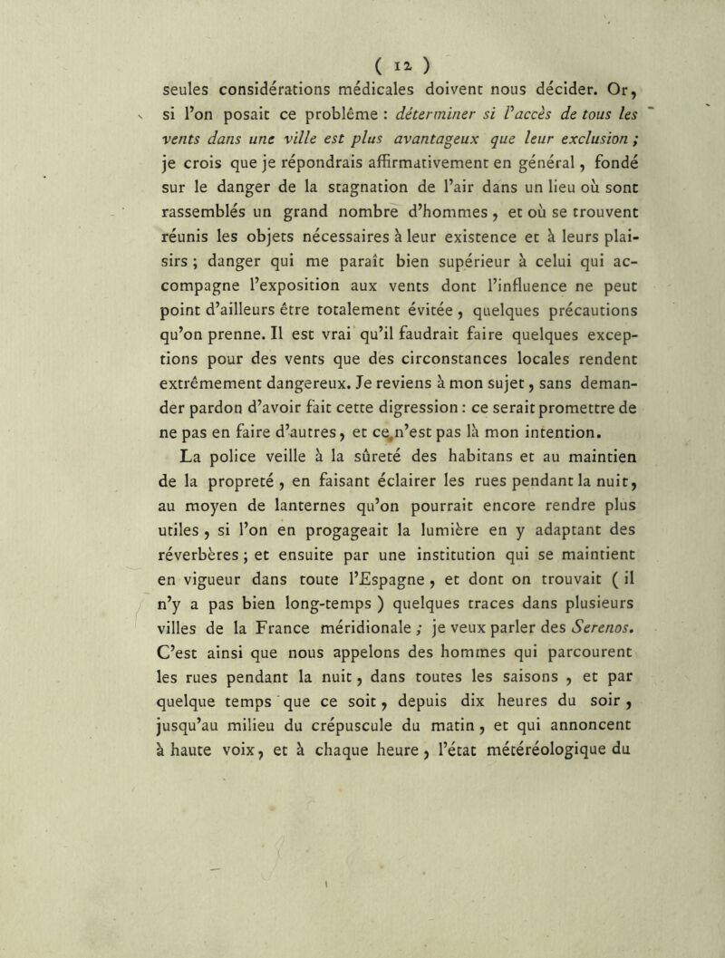 seules considérations médicales doivent nous décider. Or, si l’on posait ce problème : déterminer si Vaccès de tous les vents dans une ville est plus avantageux que leur exclusion ; je crois que je répondrais affirmativement en général, fondé sur le danger de la stagnation de l’air dans un lieu où sont rassemblés un grand nombre d’hommes , et où se trouvent réunis les objets nécessaires à leur existence et à leurs plai- sirs ; danger qui me paraît bien supérieur à celui qui ac- compagne l’exposition aux vents dont l’influence ne peut point d’ailleurs être totalement évitée , quelques précautions qu’on prenne. Il est vrai qu’il faudrait faire quelques excep- tions pour des vents que des circonstances locales rendent extrêmement dangereux. Je reviens à mon sujet, sans deman- der pardon d’avoir fait cette digression : ce serait promettre de ne pas en faire d’autres, et ce^n’est pas là mon intention. La police veille à la sûreté des habitans et au maintien de la propreté, en faisant éclairer les rues pendant la nuit, au moyen de lanternes qu’on pourrait encore rendre plus utiles , si l’on en progageait la lumière en y adaptant des réverbères ; et ensuite par une institution qui se maintient en vigueur dans toute l’Espagne, et dont on trouvait ( il n’y a pas bien long-temps ) quelques traces dans plusieurs villes de la France méridionale; je veux parler des iS’^rd/zo^’. C’est ainsi que nous appelons des hommes qui parcourent les rues pendant la nuit, dans toutes les saisons , et par quelque temps que ce soit, depuis dix heures du soir, jusqu’au milieu du crépuscule du matin, et qui annoncent à haute voix, et à chaque heure, l’état mécéréologique du (