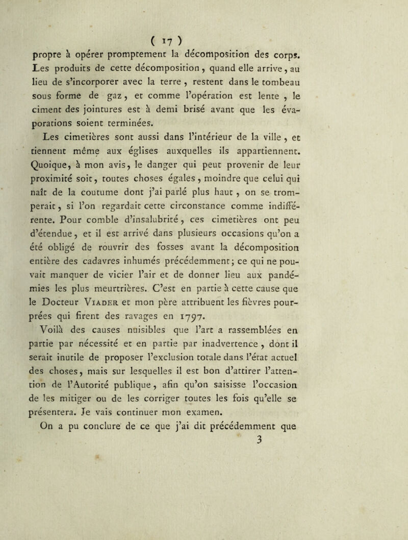 propre à opérer promptement la décomposition des corps. Les produits de cette décomposition, quand elle arrive, au lieu de s’incorporer avec la terre , restent dans le tombeau sous forme de gaz , et comme l’opération est lente , le ciment des jointures est à demi brisé avant que les éva- porations soient terminées. Les cimetières sont aussi dans l’intérieur de la ville , et tiennent même aux églises auxquelles ils appartiennent. Quoique, à mon avis, le danger qui peut provenir de leur proximité soit, toutes choses égales , moindre que celui qui naît de la coutume dont j’ai parlé plus haut , on se trom- perait , si l’on regardait cette circonstance comme indiffé- rente. Pour comble d’insalubrité, ces cimetières ont peu d’étendue, et il est arrivé dans plusieurs occasions qu’on a été obligé de rouvrir des fosses avant la décomposition entière des cadavres inhumés précédemment; ce qui ne pou- vait manquer de vicier l’air et de donner lieu aux pandé- mies les plus meurtrières. C’est en partie à cette cause que le Docteur Viader et mon père attribuent les fièvres pour- prées qui firent des ravages en 1797. Voilà des causes nuisibles que l’art a rassemblées en partie par nécessité et en partie par inadvertence , dont il serait inutile de proposer l’exclusion totale dans l’érat actuel des choses, mais sur lesquelles il est bon d’attirer l’atten- tion de l’Autorité publique, afin qu’on saisisse l’occasion de les mitiger ou de les corriger toutes les fois qu’elle se présentera. Je vais continuer mon examen. On a pu conclure de ce que j’ai dit précédemment que 3