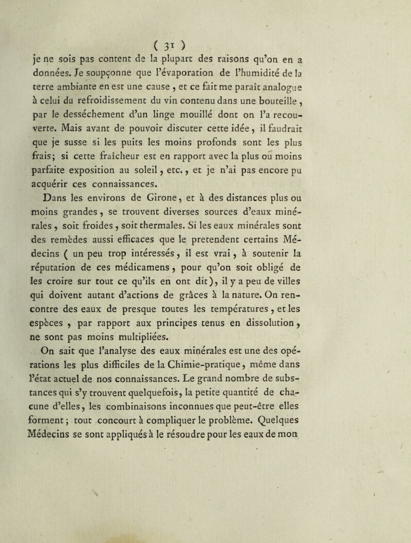 je ne sois pas content de la plupart des raisons qu’on en a données. Je soupçonne que l’évaporation de l’humidité de la terre ambiante en est une cause , et ce fait me paraît analogue à celui du refroidissement du vin contenu dans une bouteille , par le dessèchement d’un linge mouillé dont on l’a recou- verte. Mais avant de pouvoir discuter cette idée, il faudrait que je susse si les puits les moins profonds sont les plus frais; si cette fraîcheur est en rapport avec la plus ou moins parfaite exposition au soleil 5 etc., et je n’ai pas encore pu acquérir ces connaissances. Dans les environs de Girone, et à des distances plus ou moins grandes, se trouvent diverses sources d’eaux miné- rales y soit froides , soit thermales. Si les eaux minérales sont des remèdes aussi efficaces que le prétendent certains Mé- decins ( un peu trop intéressés 5 il est vrai ^ à soutenir la réputation de ces médicamens, pour qu’on soit obligé de les croire sur tout ce qu’ils en ont dit), il y a peu de villes qui doivent autant d’actions de grâces à la nature. On ren- contre des eaux de presque toutes les températures, et les espèces , par rapport aux principes tenus en dissolution, ne sont pas moins multipliées. On sait que l’analyse des eaux minérales est une des opé- rations les plus difficiles de la Chimie-pratique, même dans l’état actuel de nos connaissances. Le grand nombre de subs- tances qui s’y trouvent quelquefois, la petite quantité de cha- cune d’elles, les combinaisons inconnues que peut-être elles forment ; tout concourt à compliquer le problème. Quelques Médecins se sont appliqués à le résoudre pour les eaux de mon