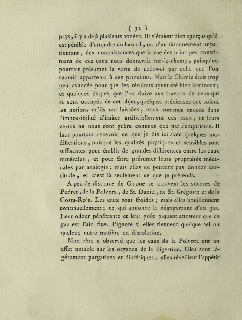 ( B’- ) pays J il y a déjà plusieurs années. Ils s’étalent bien aperçus qu’il est pénible d’attendre du hasard y ou d’un tâtonnement impa- tientant, des connaissances que la vue des principes consti- ruans de ces eaux nous donnerait sur-le-champ, puisqu’on, pourrait présumer la vertu de celles-ci par celle que l’on saurait appartenir à ces principes. Mais la Chimie était trop peu avancée pour que les résultats ayent été bien lumineux ; et quelques éloges que l’on doive aux travaux de ceux qui se sont occupés de cet objet, quelques précieuses que soient les notions qu’ils ont laissées, nous sommes encore dans l’impossibilité d’imiter artificiellement ces eaux, et leurs vertus ne nous sont guère connues que par l’empirisme. Il faut pourtant recevoir ce que je dis ici avec quelques mo- difications , puisque les qualités physiques et sensibles sont suffisantes pour établir de grandes différences entre les eaux minérales , et pour faire présumer leurs propriétés médi- cales par analogie ; mais elles ne peuvent pas donner cer- titude , et c’est là seulement ce que je prétends. A peu de distance de Girone se trouvent les sources de Pedret, de la Polvora , de St. Daniel, de St. Grégoire et de la Costa-Roja. Les eaux sont froides ; mais elles bouillonnent continuellement ; ce qui annonce le dégagement d’un gaz. Leur odeur pénétrante et leur goût piquant attestent que ce gaz est l’air fixe. J’ignore si elles tiennent quelque sel ou quelque autre matière en dissolution. Mon père a observé que les eaux de la Polvora ont un effet notable sur les organes de la digestion. Elles sont lé- gèrement purgatives et diurétiques ; elles réveillent l’appétit