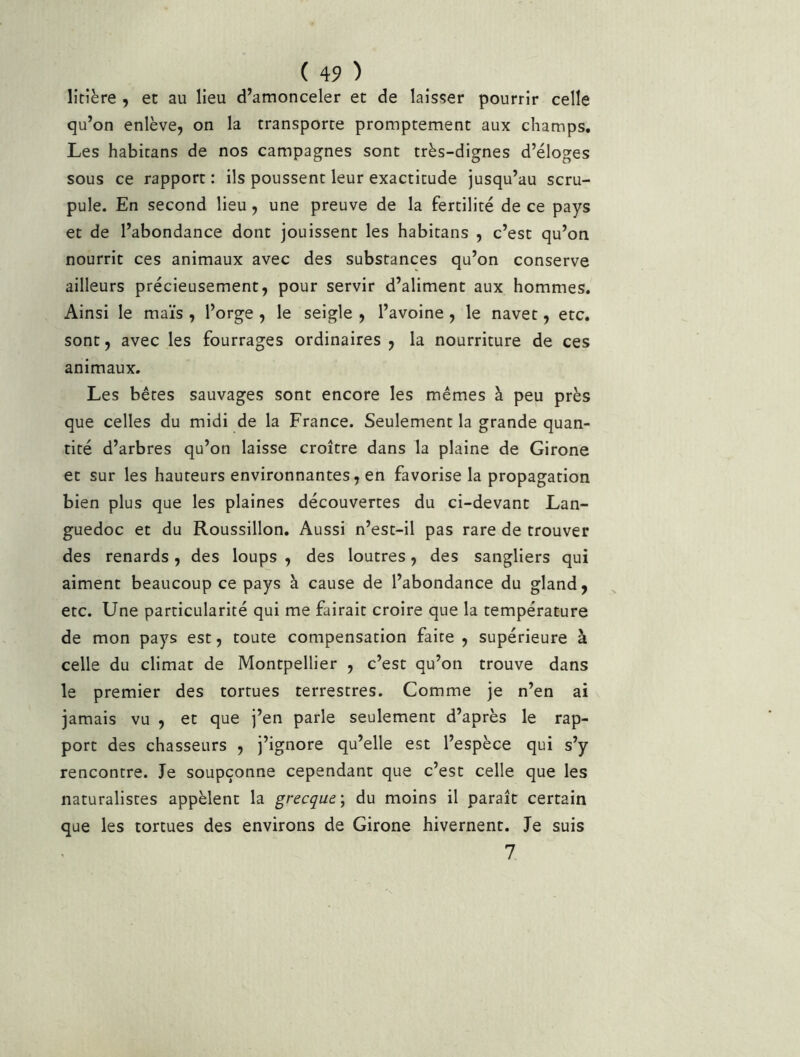 litière , et au lieu d’amonceler et de laisser pourrir celle qu’on enlève, on la transporte promptement aux champs. Les habitans de nos campagnes sont très-dignes d’éloges sous ce rapport : ils poussent leur exactitude jusqu’au scru- pule. En second lieu, une preuve de la fertilité de ce pays et de l’abondance dont jouissent les habitans , c’est qu’on, nourrit ces animaux avec des substances qu’on conserve ailleurs précieusement, pour servir d’aliment aux hommes. Ainsi le maïs , l’orge , le seigle , l’avoine, le navet, etc. sont, avec les fourrages ordinaires , la nourriture de ces animaux. Les bêtes sauvages sont encore les mêmes à peu près que celles du midi de la France. Seulement la grande quan- tité d’arbres qu’on laisse croître dans la plaine de Girone et sur les hauteurs environnantes, en favorise la propagation bien plus que les plaines découvertes du ci-devant Lan- guedoc et du Roussillon. Aussi n’est-il pas rare de trouver des renards, des loups , des loutres, des sangliers qui aiment beaucoup ce pays à cause de l’abondance du gland, etc. Une particularité qui me fairait croire que la température de mon pays est, toute compensation faire , supérieure à celle du climat de Montpellier , c’est qu’on trouve dans le premier des tortues terrestres. Comme je n’en ai jamais vu , et que j’en parle seulement d’après le rap- port des chasseurs , j’ignore qu’elle est l’espèce qui s’y rencontre. Je soupçonne cependant que c’est celle que les naturalistes appèlent la grecque', du moins il paraît certain que les tortues des environs de Girone hivernent. Je suis 7