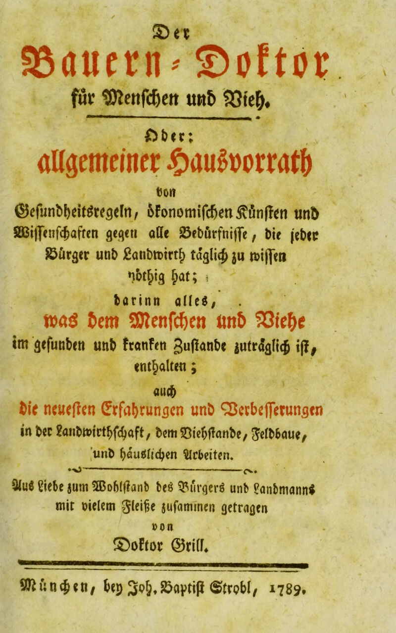 SSflucrn ©öfter für SRettfdjeit un& $3te&. £)bcr; allgemeiner £au6wrratl) tJOI? ©efunbbeitgregelti, &fononiifcfjen3vönfTen und 833i|]enf(^affen gegen alle Sebürfnifle / bie (ebec Bürger unb £atibn>trtb tdgli# ju triften nbt^ig ^at; * barinn alles, was Bern SRenfcBcn ftttB 5331 efyt im gefuntnn unb ftanftn gufanbe jutrialicJ i|J, enthalten; auch fcie neueren (?tfaf>runcjcn unb Söcrbeffetungen in bec 2önbtt»jctbfd)öft, bem Siebftanbe, ^elbbaue, unb böuSltc^en Arbeiten. •■v) ■—— 9luS Siebe jum tffiofjljlanb beS Bürgers unb SanbniannS mir vielem gleiße iufamtnen getragen »on S)oEtor ©rill* 9JK;n#«n/ bep ^p^Jöaptip (Strobl/ 1789.