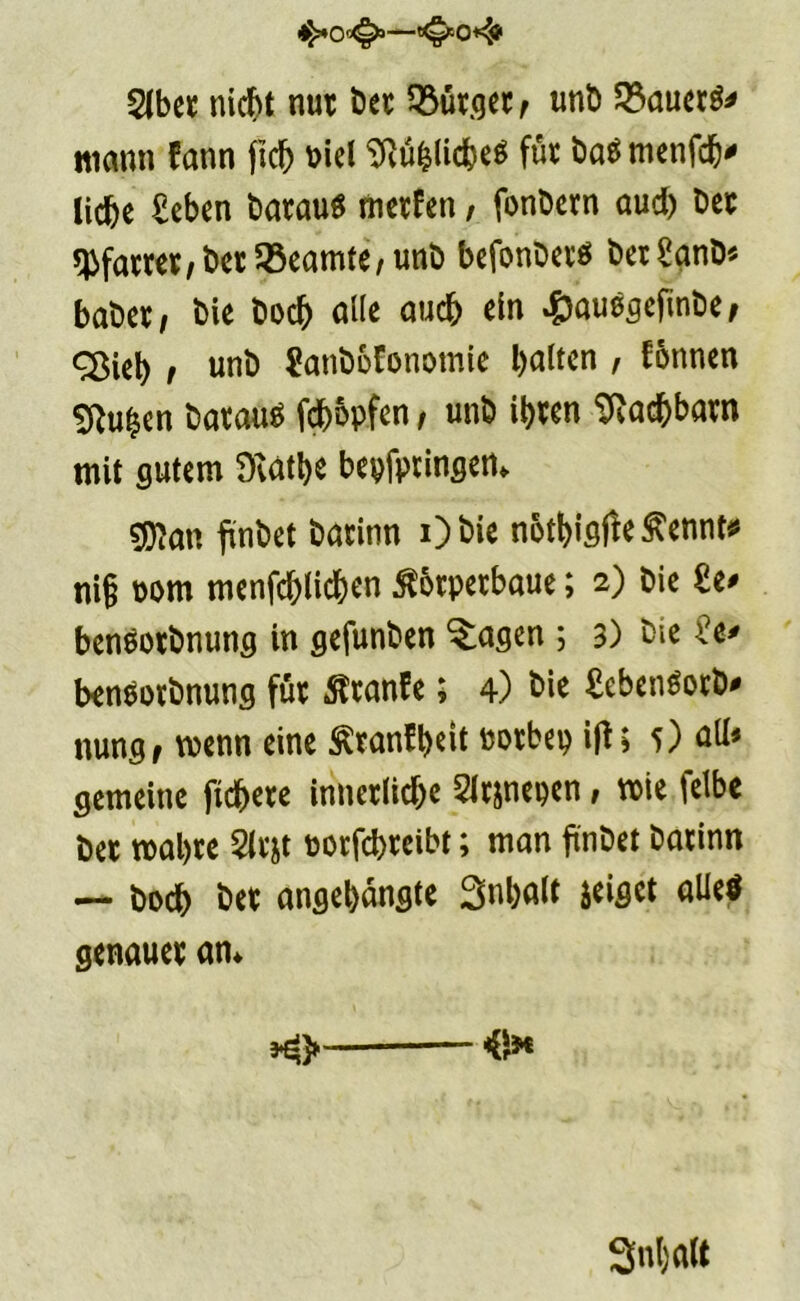 $(ber nicht nur bet Lutger ^ unb 23auer$* mann fann ficb Sftublicbeö für baä menfcb* liebe £eben batauö metfen, fonbern aud) bet hattet, bet Beamte/ unb befonbetö bet£anb* babet/ bie boeb alle auch ein ^auögefinbe, «Sieb t unb Sanbofonomie batten , formen ^u^en batauS fäopfen, unb ibten Nachbarn mit gutem Dcatbe bepfpringen* gjtan fxnbct batinn i)bie notbigfie^ennt* ni§ oom menfebticben ßotpetbaue; 2) bie £e* benöotbnung in gefunben Klagen ; 3) bie benöotbnung fut ßtanfe; 4) bie £ebcn$otb* nung, wenn eine Ätanfbeit rorbep iff; 5) alt» gemeine fiebere innerliche 5ltjnepen, rote fetbe bet trabte 2ltjt rorfebteibt; man fi'nbet batinn — boeb bet angebangte Snbalt zeiget alle« genauet an* 3nt)att