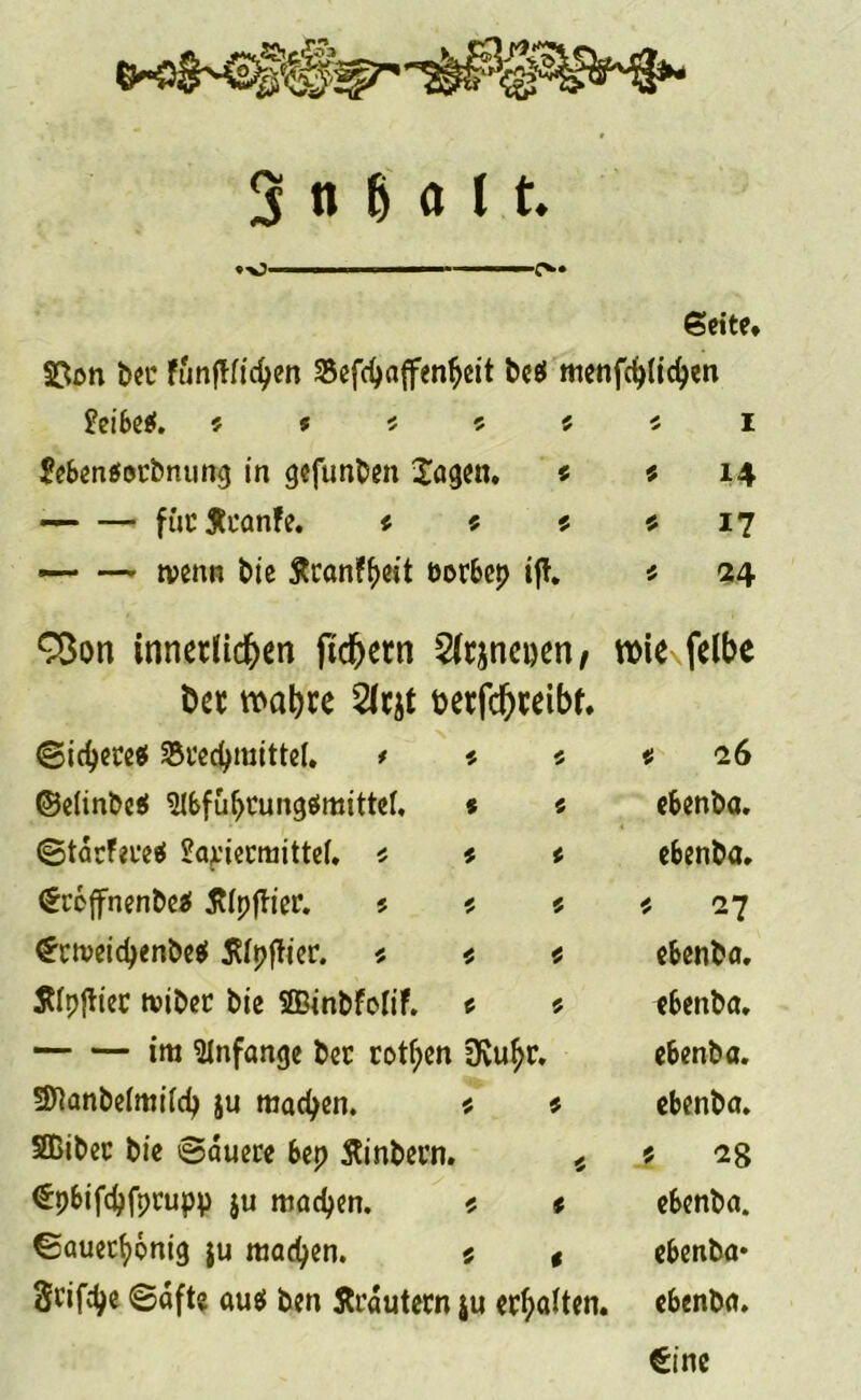 . ■ ■ ffc« Seite, §£on ber funftlichen Sefchaffenheit bcef menfehlichen Meibe*. 5 » « ? s « 1 £eben$orbntmg in gifunben lagen. « * 14 fiictfcanfe. « ? * * 17 — — tvenn bie Äcanffjeit üorbet? ift. $ 24 C3on innerlichen ftdjern Slrjnenen/ Der wahre 2(rjt terfchreibt. wie felbe Sichere# Brechmittel. * * « * 26 ©elinbe# $lbfuhrung#mittel, * « ebenba. Starfere# Matiermittel. * * < ebenba. (Srbjfnenbe# tflpffier. 5 * * * 27 ^rtveidjenbe# ßlpftier. * * * ebenba. Älpftiec iviber bie Sßinbfolif. c 5 ebenba. im Anfänge ber rotf;en 3vuhr. ebenba. SJtanbelmilch ju machen. $ * ebenba. SBiber bie Sauere bep ftinbern. 4 .? €pbifchfprupp ju machen. s « ebenba. Sauethönig $u machen. 5 t ebenba* Srifch« ©afte au# ben Ärdutern ju erhalten. ebenba. €ine