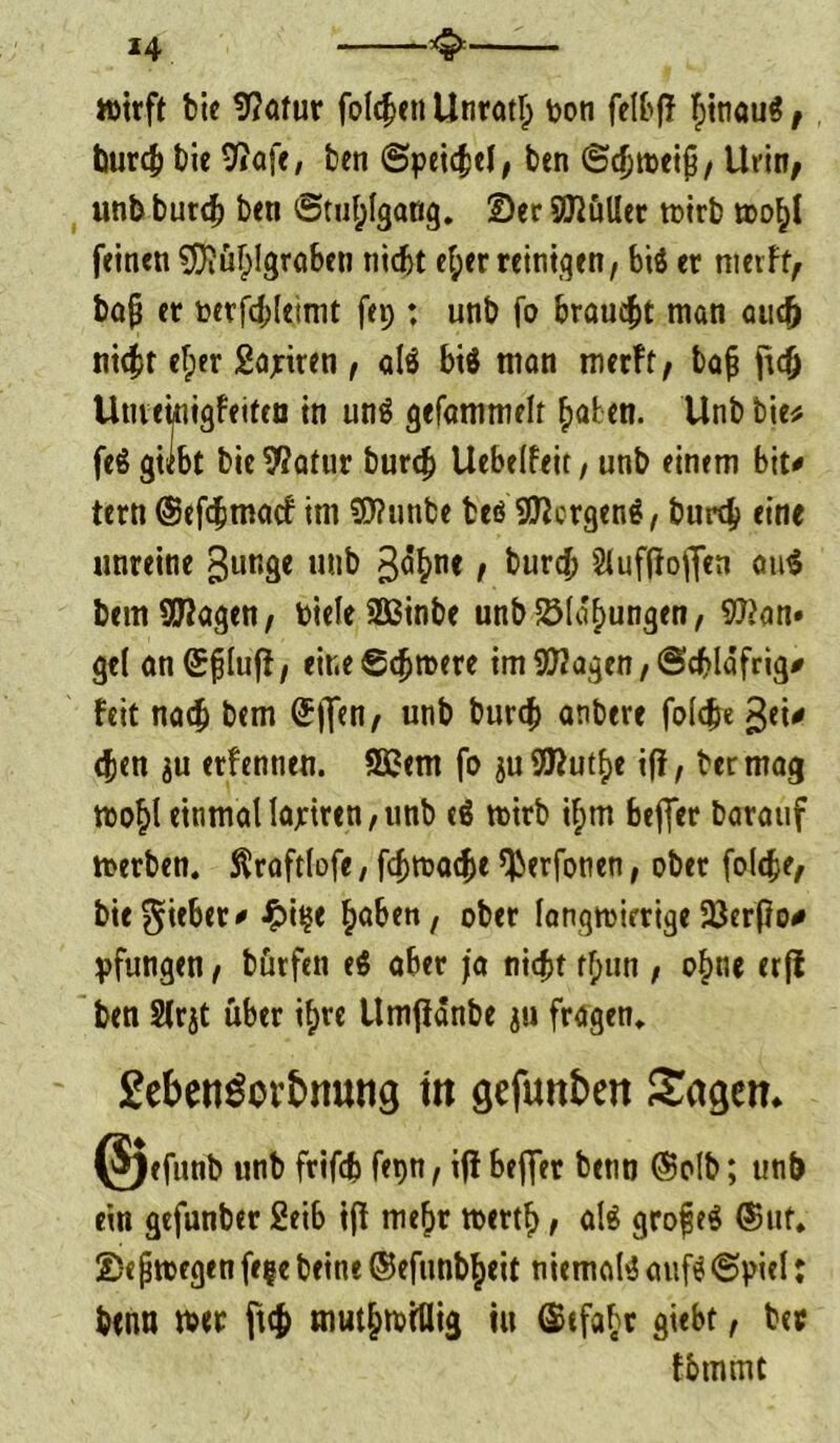 *4 wirft feie 9?atur folgen Unrat!; pon felbf! fjinaug, burc& t)ie 9iafe, ben (Speidel, ben <Scfjtt>ci^/ Urin; unb bureb ben «Stuhlgang. Ser Skuller wirb wo^l feinen $ftüf;!graben tiidjt e!;er reinigen, big er meift; bafj er berfdjleimt fep : unb fo brauet man auc& nicht efper Satiren , alg big man merft, baji jtdj Utueinigfeiten in ung gefammelt haben. Unb bie* feg gilbt bie9?atur bureb Uebelfeit, unb einem bit* tern ©efebmaef im 9J?unbe beö SRcrgeng, burtb eine unreine gunge unb 3^ne / burch Sluffiojfen aug bemStagen; PieleSßinbe unbSMafmngen, 9}>an» ge( anSfiluff, eine Schwere im 9D2agen, (Schläfrig* feit nach bem ©jfen, unb bureb anbere foldje gei* eben $u erfennen. Sßem fo juSta^e iff, bermag Wohl einmatlajriren,unb eg wirb il;m beffer Darauf werben, ftraftlofe, fd>wacbe ^erfonen, ober folc^e, bie Riebet# £i$e ^ben, ober langwierige 93erf!o* pfungen , bürfen eg aber ja nicht rf;un , o£nc erfi ben Slrjt über il)te Umfiänbe ju fragen. £ebengov£>muig tti gefunken Sagen* (3)efunb unb frifdb fetjn, ift beffer betin ©olb; unb ein gefunber 2eib ijf mefjr werth, alg grojjeg ©ut. Se jjwegen fe%e beine ©efunb^eit niemalg aufg«Spiel: benn wer ftcfc mut&witlig tu ©efabr giebt, bec tbmmt