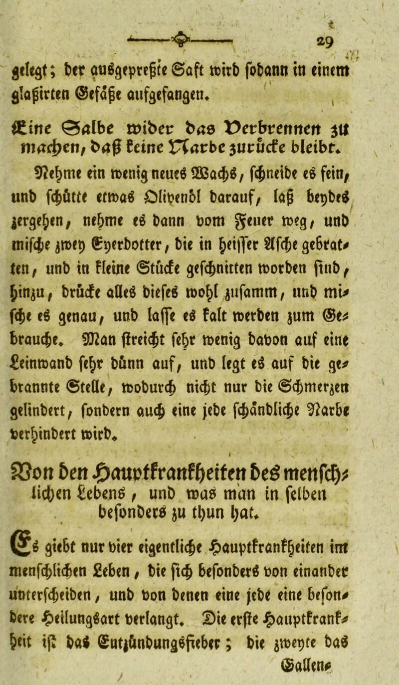 gelegt; ber guSgeprefjte ©oft wirb fobonn in einem glajnrten ©efdfje aufgefangen» ütiwc ^albe nnber t>ae X>etbtenntn $tl machen, feine arbc jutuefe bleibt» 9?ef>mc etn n>enig neueö 2Bacb$ , fc^netbe e$ fein^ unb fdjütfe etma« Ölipenbl barauf, lafj bepbeg ^ergeben, nehme e$ bann bom geuer meg, unb tntf4>e jroep (üperbofter, bie in heifler Slfcbe gebtat* ten , unb in Heine ©tücf e gefc^nitten motben ftnb f hinju, brüefe afleö biefeä u>o^( jufamm, unb mi* febe e$ genau, unb laffe eö Falt werben jum ®e* braune. 9J2an flreicbt febr n>enig babon auf eine ^einmanb fe^r bßnn auf, unb legt e$ auf bie ge* brannte ©teile, teobureb nicht nur bie ©cbmeräett gelinbert, fonbern au# eine jebe fcbänbli^e 9?arbe ber£inbert wirb* I s.- SSon fort #aut>f frattfljeifcn mettfd)* lieben Gebens, unb mag man in felben befonbetö ju tljun bat* giebt nur toter eigentliche ^auptfranf^eiten int menfcblicben 2eben, bie ftcb befonberä non einanbetr unterfebeiben, unb bon benen eine jebe eine befon* bete £eilung$art bedangt» 2)ie erfte J^auptfranf* beit ifi M SutiönbungSfieber; bie jmepte ba$ ©allen*