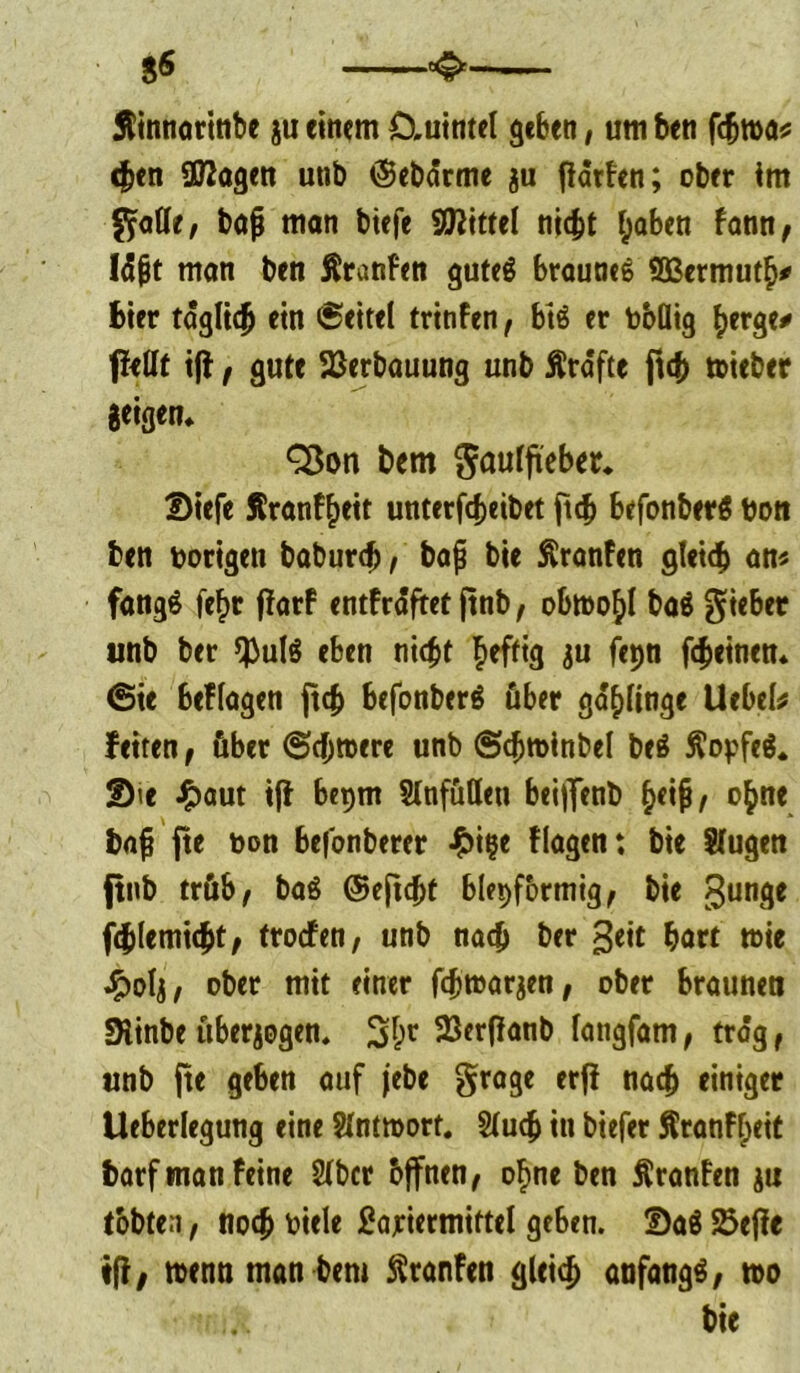 — ^—— Äinnortnbe ju einem £Xuintel geben, um ben fchwa* eben ÜRagen utib (Sebärme ju jlärFen; ober im flotte, bajj man biefe Mittel nicht haben bann, l<S|jt man ben Äranfen guteg braunes SBermuth* Bier täglich ein <Seitel trinfen, btS er hbüig herge* ffeflt i(F, gute Verbauung unb Ära'fte ftch wieber Beigem Cöon bem ftaulftebet« Dtefe Äranfheit unterfcheibet ftch befonberä hon ben hörigen baburch, bap bie Äranfen gleich an« fangS feF>r ffarF entfrdftet |tnb, obwohl ba$ lieber unb ber $ul$ eben nicht heftig ju fepn fcheinen* (Sie beFlagen ftch befonberS über gelinge Uebefe fetten, über (Schwere unb (Schwinbel beä Äopfeä. Sie £aut iff bepm Slnfuflen beijfenb hfi^/ ohne bajj fte hon Befonberer £i|e flagen: bie Singen fttib trüb, ba$ ©eftcht blepformig, bie gunge fchlemicht, troefen, unb nach ber geit hart wie ^>olj, ober mit einer fchwarjen, ober braunen Siinbe überzogen. 3hr 23erf?anb langfam, trag f unb fte geben auf jebe grage erfi nach einiger Ueberlegung eine Antwort. Stuch in biefer Äranfheit barf man feine Sfbct bffnen, ohne ben ÄranFen ju tobten, noch oiele £ajriermiftel geben. Sa$ 25effe «ff/ wenn man bent ftranfen gleich anfangs, wo bie