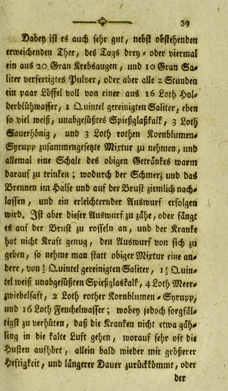 Sabep ifl ei aucfj fefpr gut, neBfl oBffe^enbcti ertbeid&enbeu 2^cc, bei £agel brep s ober biermal ein au$ 20 ©ran KrebSaugen, unb 10 ©ran 6a# liter berfertigteö $ulber, ober aber alle 2 ©tunben ein paar £bffel bott bon einer auö 16 £otf> £ol# berblübroafler, 1 Cuiituel gereinigten 6aliter, eben fo biel weiß, unabgefußteS ©pießglaßfalF, 3 £otb ©auerfjonig, unb 3 £otß rotten Kornblumen# 6prupp jufammengefegte SWiptur ju nehmen, unb allemal eine ©eftale be$ obigen ©etränfeä tparm barauf ju trinfen ; raobur# ber ©cbmerj uub ba$ ©rennen im £alfe unb auf ber ©ruf! jiemlid) nadj# Iaffen, urib ein erleidjternber Stuömurf erfolget* wirb, biefer Sluätburf ju jä^e, ober fangt ti auf ber ©rufi ju rofteln an, unb ber KranFe bat ntcf)f Kraft genug, beu Sfuötburf bon ftcj) $u geben, fo neFyme man f!att obiger SJftiptur eine an# bere, bon 1Cluintel gereinigten 6aliter, 11£Xuin# telweiß unabgefäßten ©pießglaäfalF, 4 £otf; SWeer# jwiebelfaft, 2 £otß rotßer Kornblumen # ©prupp, unb i6£ofßgend)eltbafler; rnobep febocb forgfaf# tigf? ju berßöten, baß bie KranFen nidjt etwa g<S(j# ling in bie Falte £uft gef;en, morauf fefjr oft bie •^ufien aufl;brt, allein bafb mieber mit größerer £eftigfeit, unb längerer Sauer jurücFf&mmt, ober ber