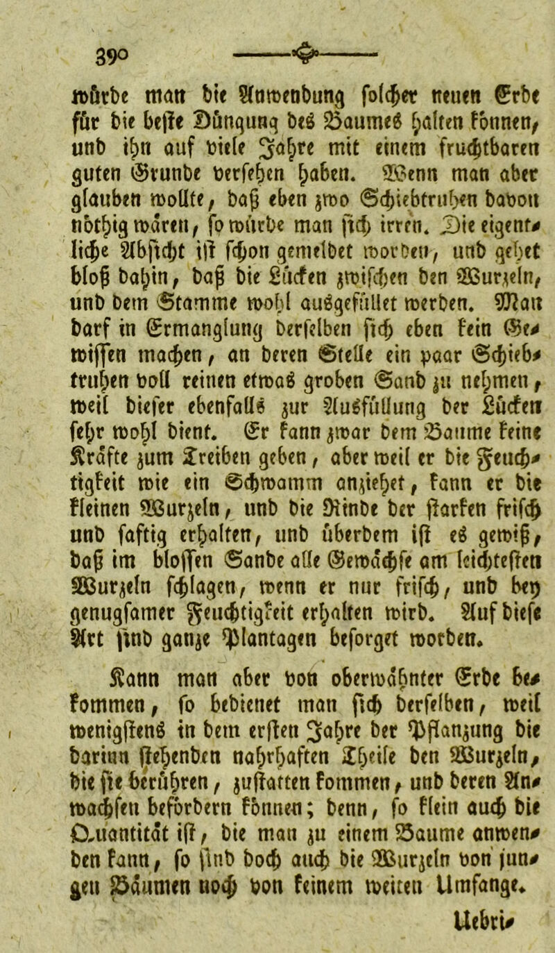 würbe matt bte Staroenbung folget neuen Erbe für bie be|fe Düngung beS Saume$ galten fonnen, unb if)tt auf biele ^af>re mit einem fruchtbaren guten Evunbe berfeftcn ftaben. ®?enn man aber glauben wollte, baß eben jwo Seftiebtruften babott notftig waren, fo würbe man ftcf> irren. J)ie eigene liehe SCbftcht iji fchon gemelbet worben, unb gebet bloß baftin, baß bie Sücfen gtt?ifcf)en ben 5ßur*eln, unb bem 'Stamme wobl auögefüllet werben. OTatt barf in Ermanglung berfelben ficft eben fein wiflfen machen, an beren Stelle ein paar Schieb* trul;en boll reinen efroaä groben Sanb ju nehmen , weil biefer ebenfalls jur Ausfüllung ber Sücfett feftr wofti bient. Er fann jwar bem Saume feine Kräfte ^um Treiben geben, aber weil er bie getieft* tigfeit wie ein Seftwamm anjieftet, fann er bie fleinen Sßurjeln, unb bie Diinbe ber jhrfen frifeft unb faftig erbalten, unb überbem i(i e$ gewiß, baß im blo)T«n Sanbe alle Eewaeftfe am Iciefttejfeti äßurjeln fcftlagen, wenn er nur frifeft, unb bep genugfamer geuefttigfeit erftalten wirb. Aufbiefe Art ftnb gatije Plantagen beforget worben* 5?ann man aber bon oberwdftnter Erbe 6e* fommen, fo bebietiet man fieft berfelben, weit wenigffenö tn bem erfleu ^aftre ber ^ffanjung bie barinn (ieftenben naftrftaften 2fteile &en SBurjeln, bie jte berüftren, juftatten fommen, unb beren An* waeftfett beforbern fbnnen; benn, fo flein aueft bie CXuantitat iff, bie man einem Saume anwen* ben fann, fo jltib boeft aueft bie 3ßurjcln bon jun* gen Saunten uoeft bon feinem weiten Umfange* Uebrt*