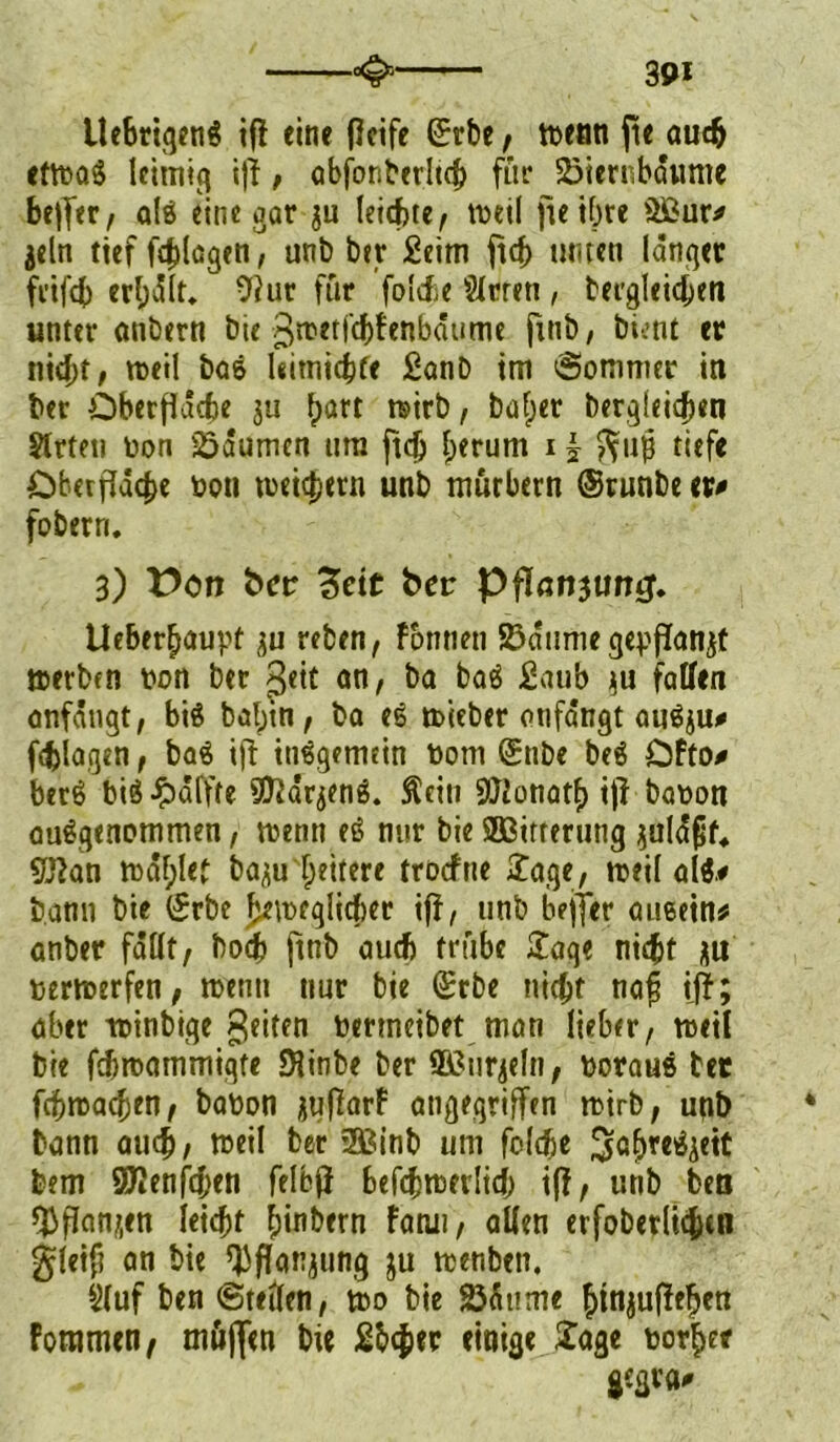 Ue6riqeng ifi eine Ocife ©rbe , tt>eati fte auch ettbag leimig iff, abfonbedtch für SBiernbdume beffer, alg eine gar $u leichte, weil fteifpre $öur* jeln tief fdffaqen, unb ber Seim jtcb unten langer frifcb edpdlt. 9?ur für folcfce Slrren, betgleidjen unter anbern bie ßroetfcbFenbäume ftnb, bient er nicht, roeil bas Uitnicbfe Sanb tm Sommer in ber Oberfläche ju (patt mirb r bafper berqleidpen Strten non Räumen nra ftdj Iperum i £ ^11$ tiefe Oberfläche bott toei^ern unb murbern ©runbe er# fobern. 3) üon ber 3eic ber Pflanjumj. Ueberfjauvt su reben, Fbnnett 2?dume gepflanzt »erben bon ber ßeit an, ba bag Saub $u fallen anfdngt, big balpin, ba eg toieber onfangt angju# fragen, bag iff inggemein born ©nbe beg OFto# berg big Raffte S^ar^ng. Äein 9JJonatf> iff babon augqenommen, trenn eg mir bie SBitrerung ^ald^f* Sftan mdfplet ba^u tpeitere trocfne Sage, treil alg# bann bie ©rbe beweglicher iff, unb beffer aueem* anber fallt, bodf) ftnb auch trübe £aqe nicht ju bertberfen, wenn nur bie ©rbe nicht naft iff; aber totnbtqe feiten bermeibet man lieber, weil bie fdjmammiqfe JHinbe ber QBnr^eln, boraus bet fchwachen, babon ^uflarF angegriffen wirb, unb bann auch, »eil ber 2ßinb um folche ^abregjeit bem SJJenfchen felbff befchtbevlidp iff, unb ben ffiffemjen leicht Ipinbern Fatui, allen erfoberlichtn gleift an bie ffjflan^ung ju wenben. 5(uf ben ©teilen, wo bie 23äume htnjuffeljen Foramen, möflen bie Sbcfier einige £age borget gsgrfl#