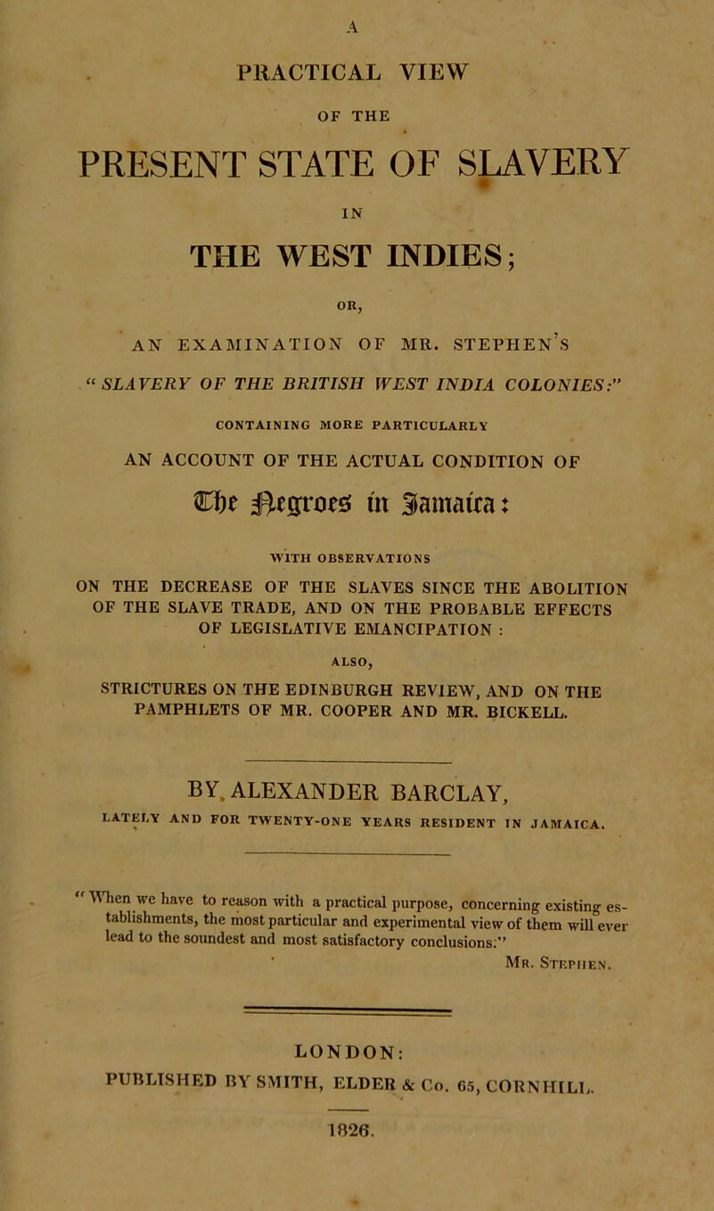 A PRACTICAL VIEW OF THE PRESENT STATE OF SILVERY IN THE WEST INDIES; OR, AN EXAMINATION OF MR. STEPHEN’S “ SLAVERY OF THE BRITISH WEST INDIA COLONIES: CONTAINING MORE PARTICULARLY AN ACCOUNT OF THE ACTUAL CONDITION OF Negroes m Samairat WITH OBSERVATIONS ON THE DECREASE OF THE SLAVES SINCE THE ABOLITION OF THE SLAVE TRADE, AND ON THE PROBABLE EFFECTS OF LEGISLATIVE EMANCIPATION : ALSO, STRICTURES ON THE EDINBURGH REVIEW, AND ON THE PAMPHLETS OF MR. COOPER AND MR. BICKELL. BY, ALEXANDER BARCLAY, LATELY AND FOR TWENTY-ONE YEARS RESIDENT IN JAMAICA. YTien we have to reason with a practical purpose, concerning existing es- tablishments, the most particular and experimental view of them will ever lead to the soundest and most satisfactory conclusions.” ' Mr. Stephen. LONDON: PUBLISHED BY SMITH, ELDER & Co. 6.5, CORNHILL. 1B26.
