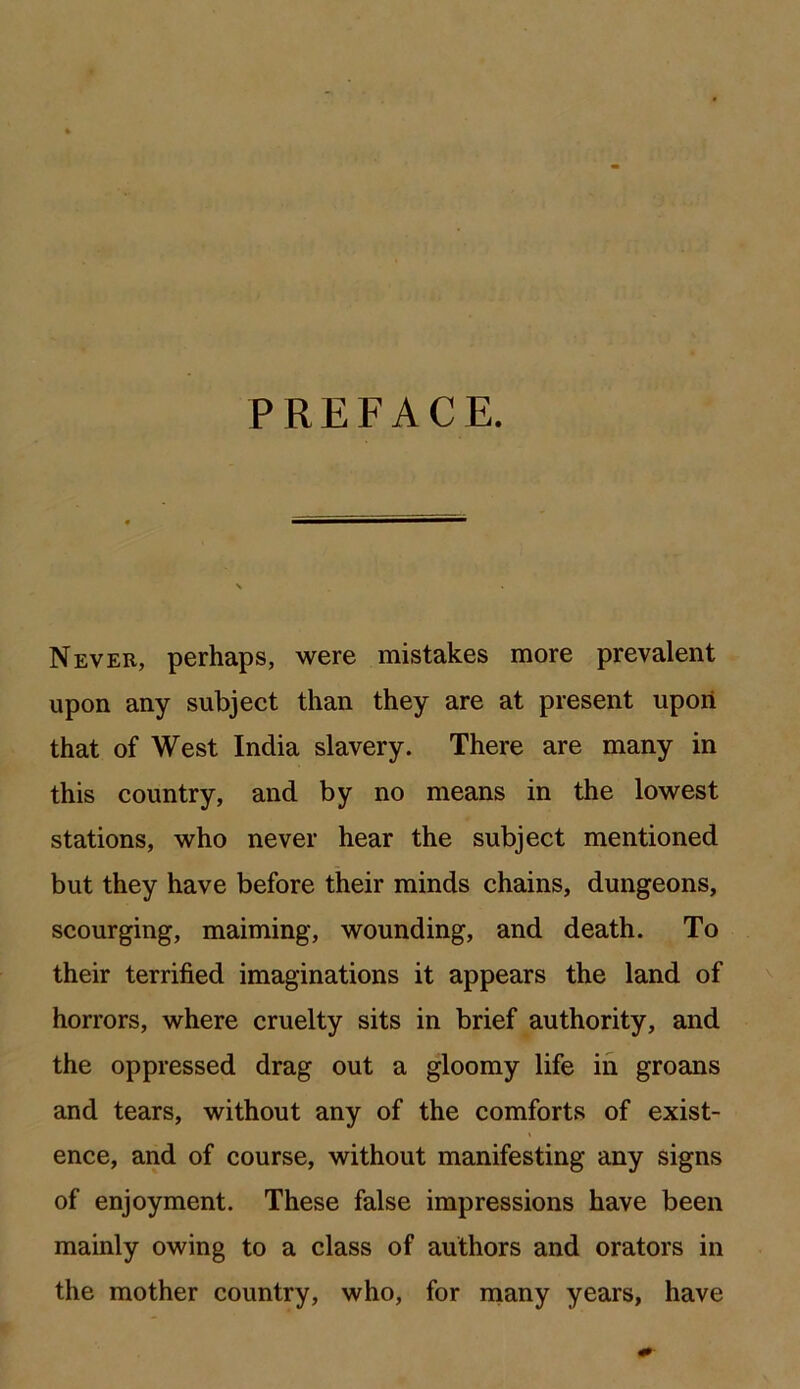 PREFACE. Never, perhaps, were mistakes more prevalent upon any subject than they are at present upon that of West India slavery. There are many in this country, and by no means in the lowest stations, who never hear the subject mentioned but they have before their minds chains, dungeons, scourging, maiming, wounding, and death. To their terrified imaginations it appears the land of horrors, where cruelty sits in brief authority, and the oppressed drag out a gloomy life iii groans and tears, without any of the comforts of exist- ence, and of course, without manifesting any signs of enjoyment. These false impressions have been mainly owing to a class of authors and orators in the mother country, who, for many years, have