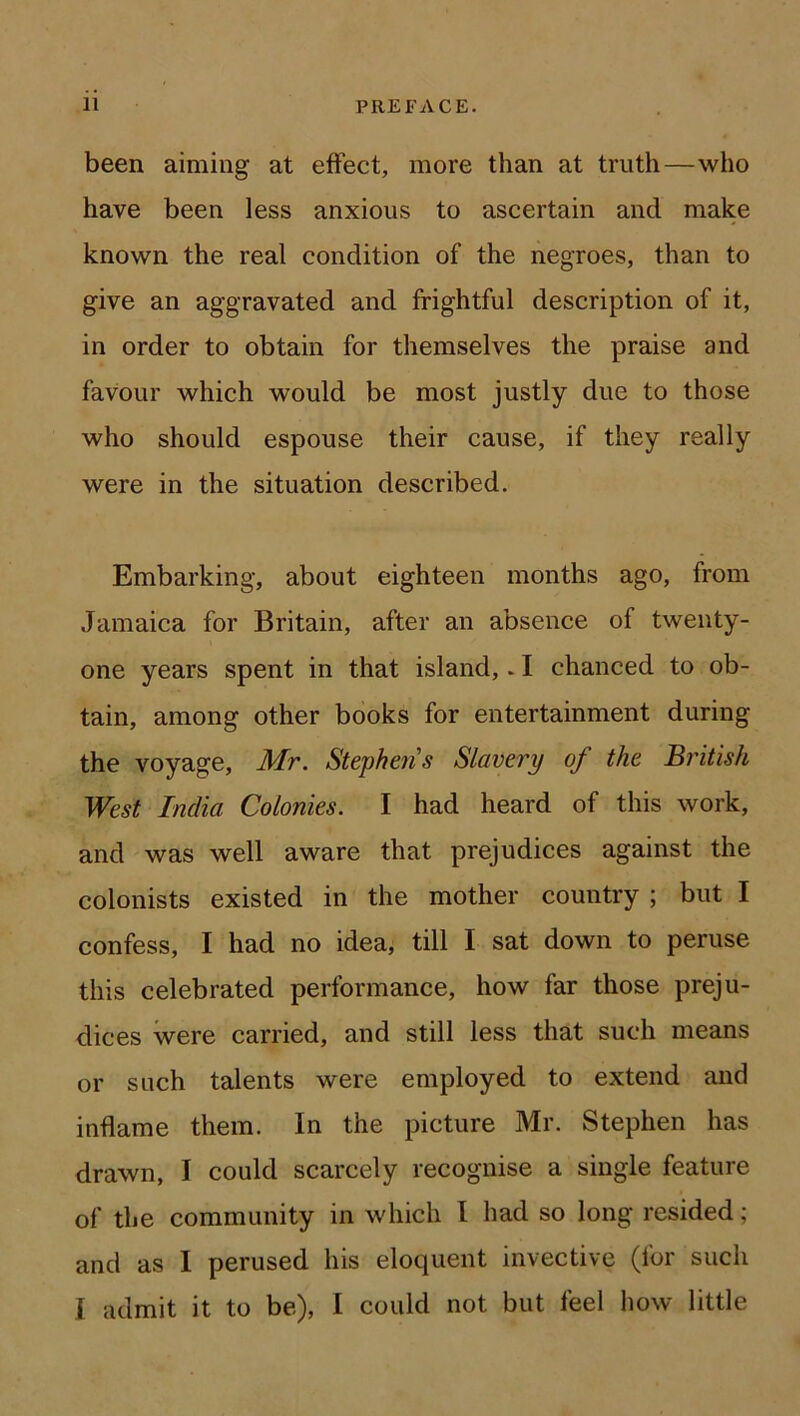 been aiming at effect, more than at truth—who have been less anxious to ascertain and make known the real condition of the negroes, than to give an aggravated and frightful description of it, in order to obtain for themselves the praise and favour which would be most justly due to those who should espouse their cause, if they really were in the situation described. Embarking, about eighteen months ago, from Jamaica for Britain, after an absence of twenty- one years spent in that island,. I chanced to ob- tain, among other books for entertainment during the voyage, Mr. Stephejis Slavery of the British West India Colonies. I had heard of this work, and was well aware that prejudices against the colonists existed in the mother country ; but I confess, I had no idea, till I sat down to peruse this celebrated performance, how far those preju- dices were carried, and still less that such means or such talents were employed to extend and inflame them. In the picture Mr. Stephen has drawn, I could scarcely recognise a single feature of the community in which I had so long resided ; and as I perused his eloquent invective (for such i admit it to be), I could not but feel how little