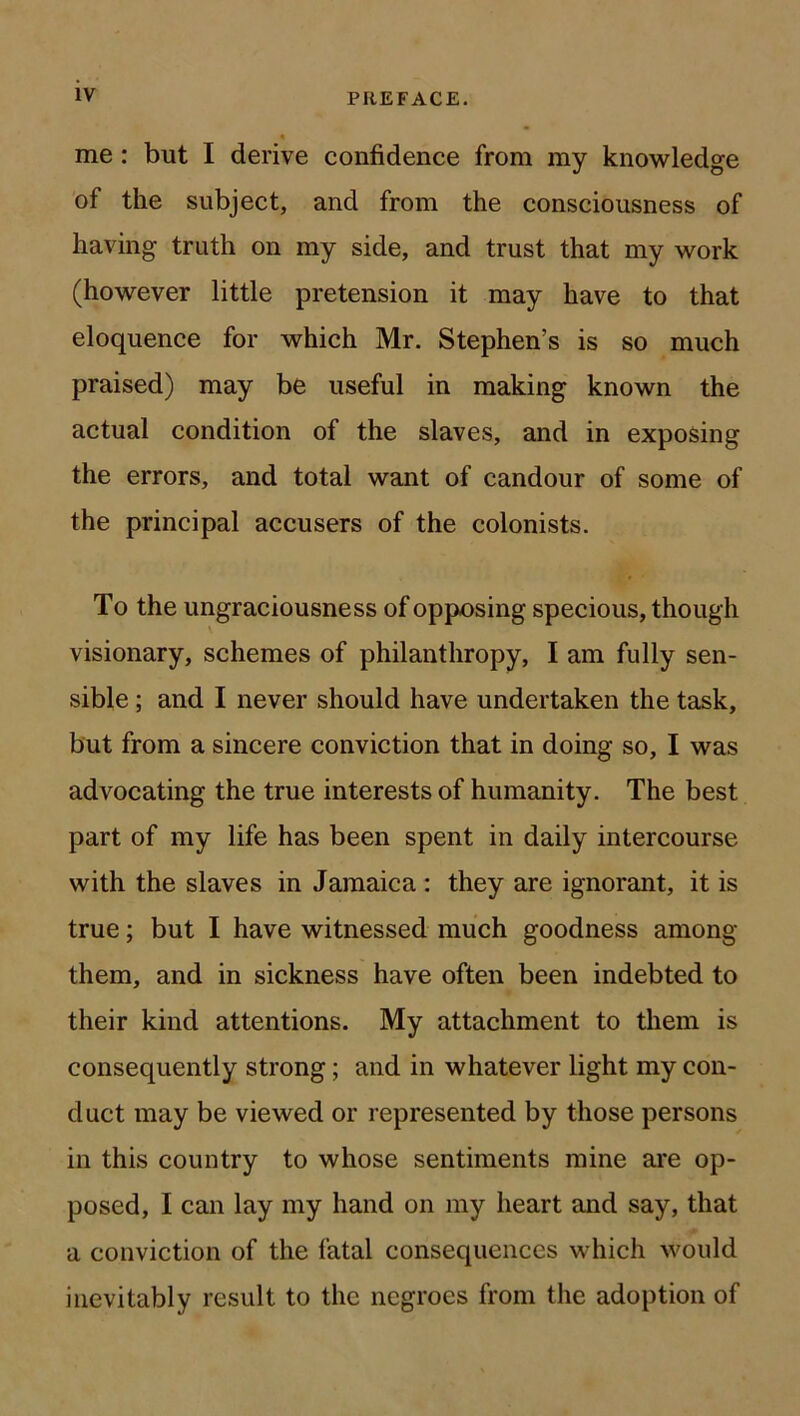 me: but I derive confidence from ray knowledge of the subject, and from the consciousness of having truth on my side, and trust that my work (however little pretension it may have to that eloquence for which Mr. Stephen’s is so much praised) may be useful in making known the actual condition of the slaves, and in exposing the errors, and total want of candour of some of the principal accusers of the colonists. To the ungraciousness of opposing specious, though visionary, schemes of philanthropy, I am fully sen- sible ; and I never should have undertaken the task, but from a sincere conviction that in doing so, I was advocating the true interests of humanity. The best part of my life has been spent in daily intercourse with the slaves in Jamaica : they are ignorant, it is true; but I have witnessed much goodness among them, and in sickness have often been indebted to their kind attentions. My attachment to them is consequently strong; and in whatever light my con- duct may be viewed or represented by those persons in this country to whose sentiments mine ai*e op- posed, I can lay my hand on my heart and say, that a conviction of the fatal consequences which would inevitably result to the negroes from the adoption of