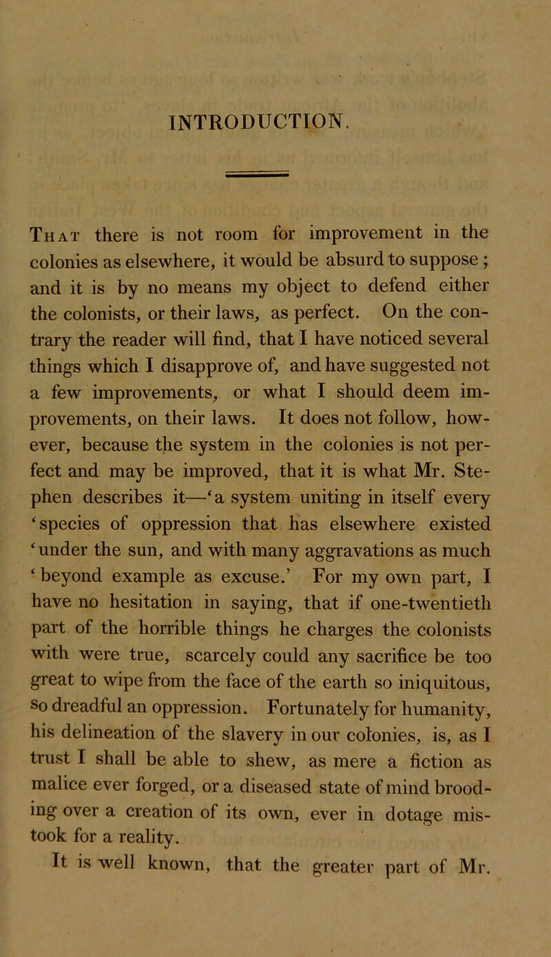 INTRODUCTION. That there is not room for improvement in the colonies as elsewhere, it would be absurd to suppose; and it is by no means my object to defend either the colonists, or their laws, as perfect. On the con- trary the reader will find, that I have noticed several things which I disapprove of, and have suggested not a few improvements, or what I should deem im- provements, on their laws. It does not follow, how- ever, because the system in the colonies is not per- fect and may be improved, that it is what Mr. Ste- phen deseribes it—‘a system uniting in itself every ‘species of oppression that has elsewhere existed ‘ under the sun, and with many aggravations as much ‘ beyond example as excuse.’ For my own part, I have no hesitation in saying, that if one-twentieth part of the horrible things he charges the colonists with were true, scarcely could any sacrifice be too great to wipe from the face of the earth so iniquitous. So dreadful an oppression. Fortunately for humanity, his delineation of the slavery in our colonies, is, as I trust I shall be able to shew, as mere a fiction as malice ever forged, or a diseased state of mind brood- ing over a creation of its own, ever in dotage mis- took for a reality. It is well known, that the greater part of Mr.