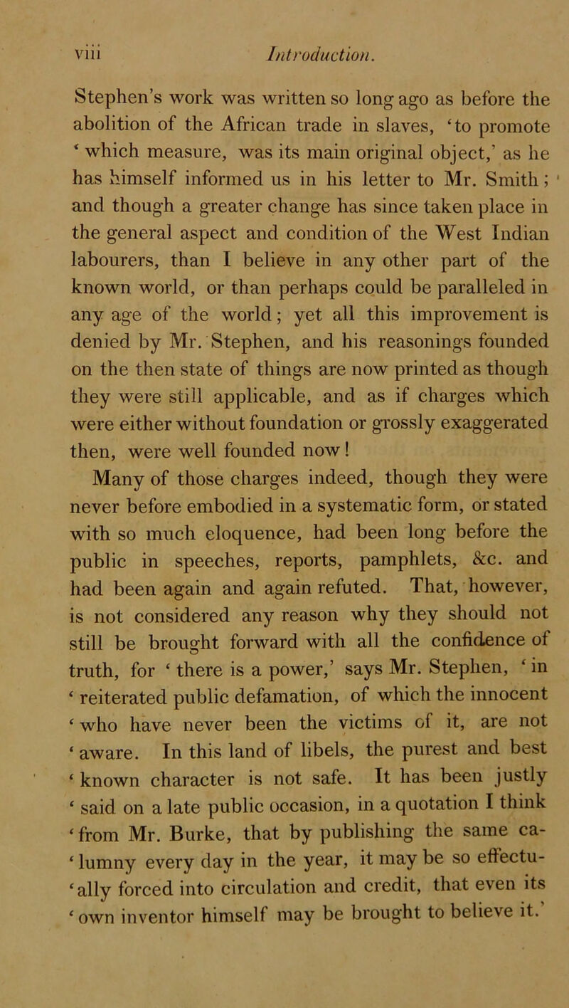 Stephen’s work was written so long ago as before the abolition of the African trade in slaves, ‘to promote ‘ which measure, was its main original object,’ as he has himself informed us in his letter to Mr. Smith; ‘ and though a greater change has since taken place in the general aspect and condition of the West Indian labourers, than I believe in any other part of the known world, or than perhaps could be paralleled in any age of the world; yet all this improvement is denied by Mr. Stephen, and his reasonings founded on the then state of things are now printed as though they were still applicable, and as if charges which were either without foundation or grossly exaggerated then, were well founded now! Many of those charges indeed, though they were never before embodied in a systematic form, or stated with so much eloquence, had been long before the public in speeches, reports, pamphlets, &c. and had been again and again refuted. That, however, is not considered any reason why they should not still be brought forward with all the confidence of truth, for ‘ there is a power,’ says Mr. Stephen, ‘ in ‘ reiterated public defamation, of which the innocent ‘ who have never been the victims of it, are not ‘ aware. In this land of libels, the purest and best ‘ known character is not safe. It has been justly ‘ said on a late public occasion, in a quotation I think ‘ from Mr. Burke, that by publishing the same ca- ‘ lumny every day in the year, it may be so effectu- ‘ally forced into circulation and credit, that even its ‘ own inventor himself may be brought to believe it.