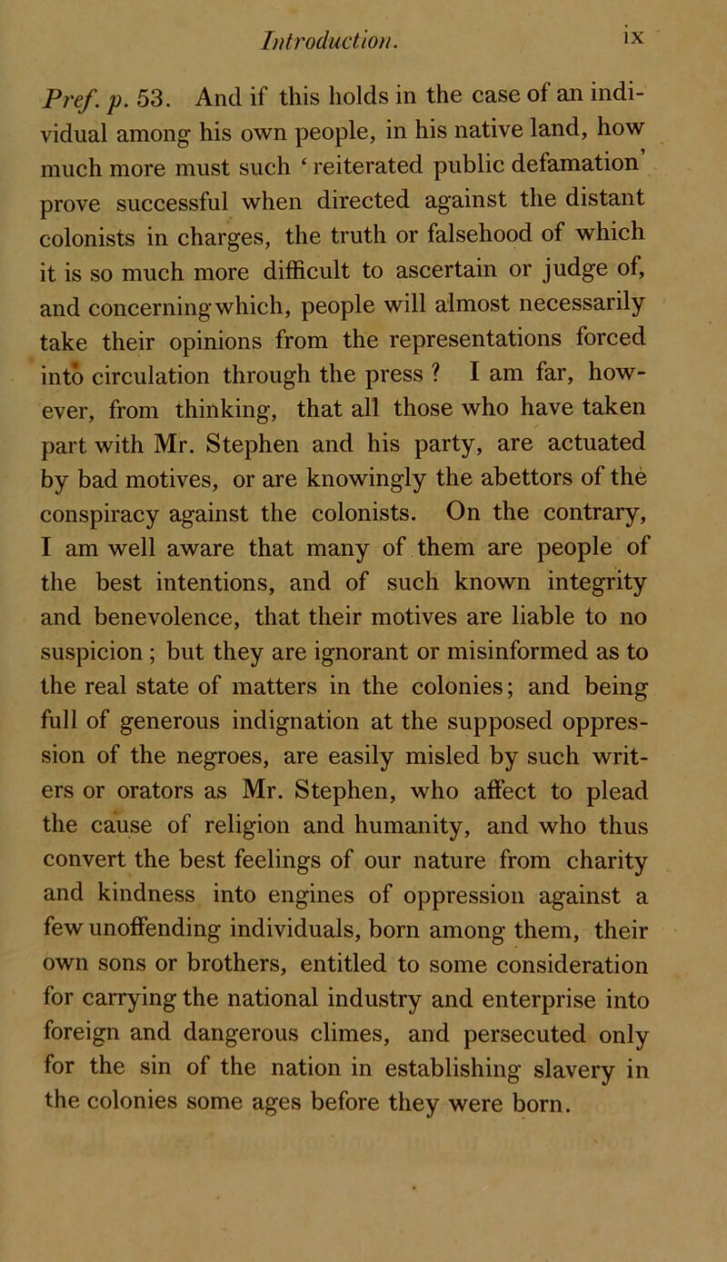Pref. p. 53. And if this holds in the case of an indi- vidual among his own people, in his native land, how much more must such ‘ reiterated public defamation prove successful when directed against the distant colonists in charges, the truth or falsehood of which it is so much more difficult to ascertain or judge of, and concerning which, people will almost necessarily take their opinions from the representations forced into circulation through the press ? I am far, how- ever, from thinking, that all those who have taken part with Mr. Stephen and his party, are actuated by bad motives, or are knowingly the abettors of the conspiracy against the colonists. On the contrary, I am well aware that many of them are people of the best intentions, and of such known integrity and benevolence, that their motives are liable to no suspicion ; but they are ignorant or misinformed as to the real state of matters in the colonies; and being full of generous indignation at the supposed oppres- sion of the negroes, are easily misled by such writ- ers or orators as Mr. Stephen, who affect to plead the cause of religion and humanity, and who thus convert the best feelings of our nature from charity and kindness into engines of oppression against a few unoffending individuals, born among them, their own sons or brothers, entitled to some consideration for carrying the national industry and enterprise into foreign and dangerous climes, and persecuted only for the sin of the nation in establishing slavery in the colonies some ages before they were born.