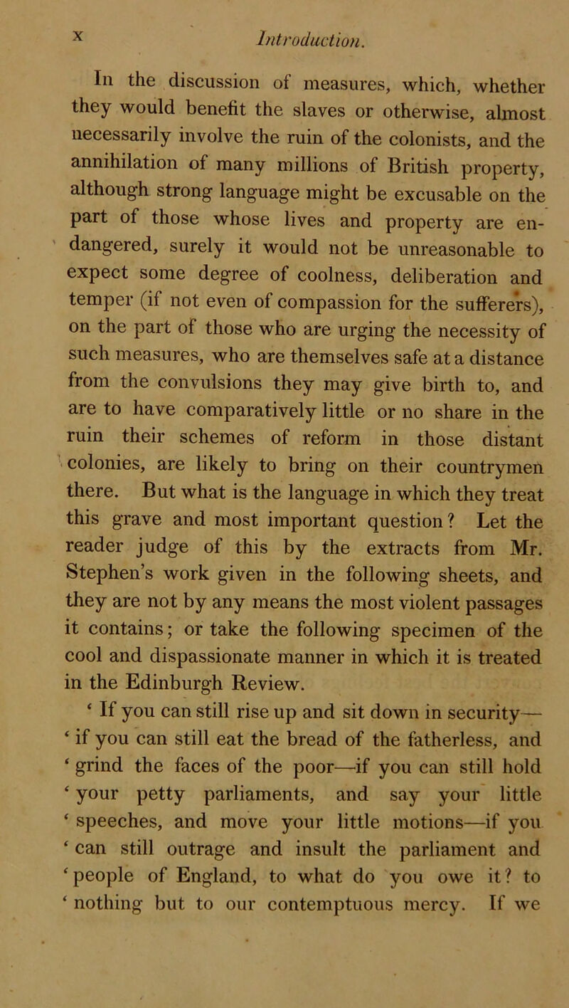 In the discussion of measures, which, whether they would benefit the slaves or otherwise, abnost necessarily involve the ruin of the colonists, and the annihilation of many millions of British property, although strong language might be excusable on the part of those whose lives and property are en- dangered, surely it would not be unreasonable to expect some degree of coolness, deliberation and temper (if not even of compassion for the sufferers), on the part of those who are urging the necessity of such measures, who are themselves safe at a distance from the convulsions they may give birth to, and are to have comparatively little or no share in the ruin their schemes of reform in those distant ^ colonies, are likely to bring on their countrymen there. But what is the language in which they treat this grave and most important question? Let the reader judge of this by the extracts from Mr. Stephen’s work given in the following sheets, and they are not by any means the most violent passages it contains; or take the following specimen of the cool and dispassionate manner in which it is treated in the Edinburgh Review. ‘ If you can still rise up and sit down in security— ‘ if you can still eat the bread of the fatherless, and ‘ grind the faces of the poor—if you can still hold ‘ your petty parliaments, and say your little ‘ speeches, and move your little motions—if you ‘ can still outrage and insult the parliament and ‘ people of England, to what do you owe it ? to ‘ nothing but to our contemptuous mercy. If we