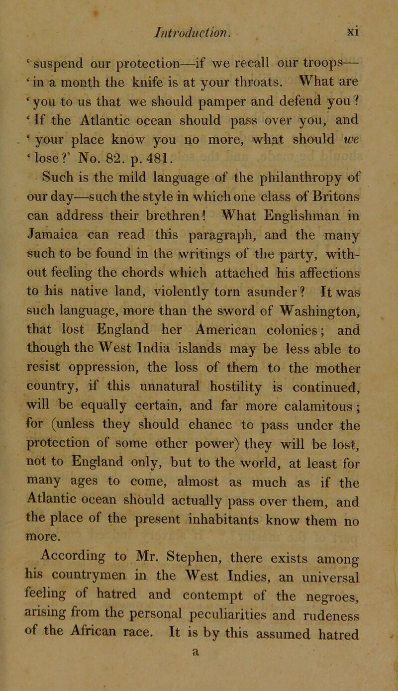 ‘ suspend our protection—we recall our troops— ‘ in a month the knife is at your throats. What are ‘ you to us that we should pamper and defend you ? ‘ If the Atlantic ocean should pass over you, and ‘ your place know you no more, wli3,t should we ‘lose?’ No. 82. p. 481, Such is the mild language of the philanthropy of our day—such the style in which one class af Britons can address their brethren ! What Englishman in Jamaica can read this paragraph, and the many such to be found in the writings of the party, with- out feeling the chords which attached his affections to his native land, violently torn asunder ? It was such language, more than the sword of Washington, that lost England her American colonies; and though the West India islands may be less able to resist oppression, the loss of them to the mother country, if this unnatural hostility is continued, will be equally certain, and far more calamitous; for (unless they should chance to pass under the protection of some other power) they will be lost, not to England only, but to the world, at least for many ages to come, almost as much as if the Atlantic ocean should actually pass over them, and the place of the present inhabitants know them no more. According to Mr. Stephen, there exists among his countrymen in the West Indies, an universal feeling of hatred and contempt of the negroes, arising from the personal peculiarities and rudeness of the African race. It is by this assumed hatred a