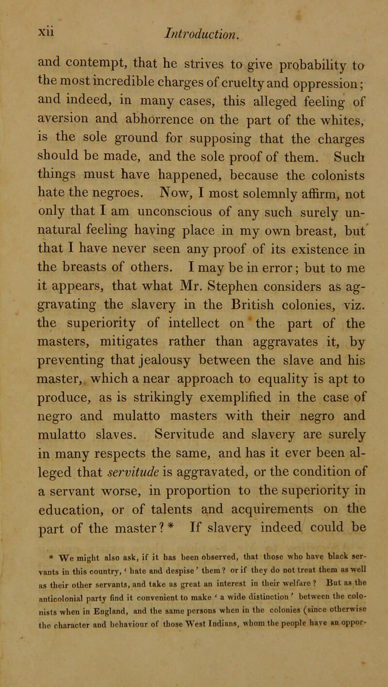 and contempt, that he strives to give probability to the most incredible charges of cruelty and oppression; and indeed, in many cases, this alleged feeling of aversion and abhorrence on the part of the whites, is the sole ground for supposing that the charges should be made, and the sole proof of them. Such things must have happened, because the colonists hate the negroes. Now, I most solemnly affirm, not only that I am unconscious of any such surely un- natural feeling having place in my own breast, but' that I have never seen any proof of its existence in the breasts of others. I may be in error; but to me it appears, that what Mr. Stephen considers as ag- gravating the slavery in the British colonies, viz. the superiority of intellect on * the part of the masters, mitigates rather than aggravates it, by preventing that jealousy between the slave and his master,, which a near approach to equality is apt to produce, as is strikingly exemplified in the case of negro and mulatto masters with their negro and mulatto slaves. Servitude and slavery are surely in many respects the same, and has it ever been al- leged that servitude is aggravated^ or the condition of a servant worse, in proportion to the superiority in education, or of talents and acquirements on the part of the master?* If slavery indeed could be * We might also ask, if it has been observed, that those who have black ser- vants in this country, ‘ hate and despise ’ them ? or if they do not treat them as well as their other servants, and take as great an interest in their welfare 1 Bat as the anticolonial party find it convenient to make ‘ a wide distinction ’ between the colo- nists when in England, and the same persons when in the colonies (since otherwise the character and behaviour of those West Indians, whom the people have an oppor-