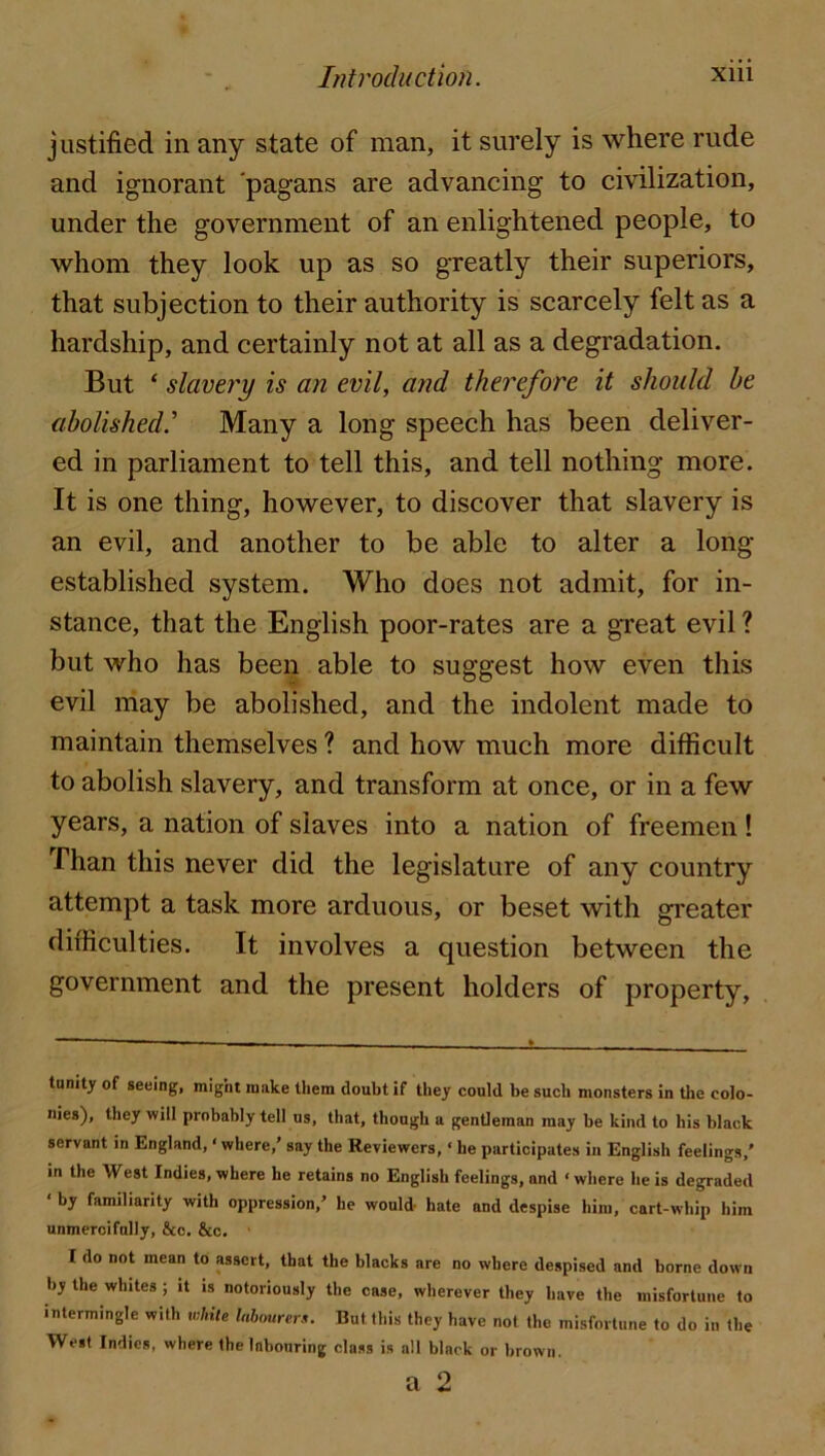 justified in any state of man, it surely is where rude and ignorant 'pagans are advancing to civilization, under the government of an enlightened people, to whom they look up as so greatly their superiors, that subjection to their authority is scarcely felt as a hardship, and certainly not at all as a degradation. But ‘ slavery is an evil, and therefore it should be abolished.'' Many a long speech has been deliver- ed in parliament to tell this, and tell nothing more. It is one thing, however, to discover that slavery is an evil, and another to be able to alter a long- established system. Who does not admit, for in- stance, that the English poor-rates are a gTeat evil ? but who has been able to suggest how even this evil may be abolished, and the indolent made to maintain themselves ? and how much more difficult to abolish slavery, and transform at once, or in a few years, a nation of slaves into a nation of freemen ! Than this never did the legislature of any country attempt a task more arduous, or beset with greater difficulties. It involves a question between the government and the present holders of property. tnnity of seeing, might make them doubt if they could be such monsters in the colo- nies), they will probably tell us, that, though a gentleman may be kind to his black servant in England, ‘ where,’ say the Reviewers, • he participates in English feelings,' in the West Indies, where he retains no English feelings, and ‘ where he is degraded ‘ by familiarity with oppression,’ he would- hate and despise him, cart-whip him unmercifully, &c. &c. I do not mean to assert, that the blacks are no where despised and borne down by the whites ; it is notoriously the case, wherever they have the misfortune to intermingle with iMle Inbourer.i. But this they have not the misfortune to do in the West Indies, where the labouring class is all black or brown. a 2
