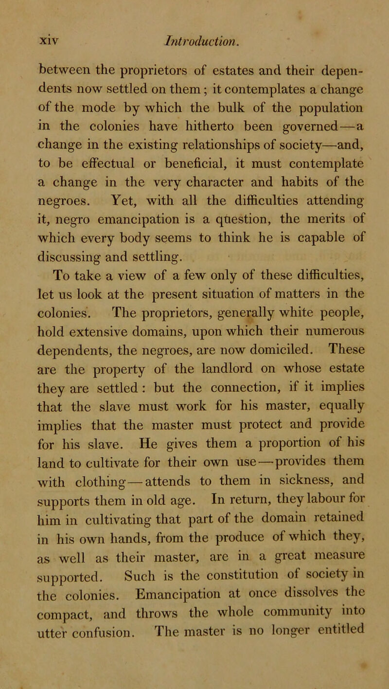 between the proprietors of estates and their depen- dents now settled on them; it contemplates a change of the mode by which the bulk of the population in the colonies have hitherto been governed—a change in the existing relationships of society—and, to be eifectual or beneficial, it must contemplate a change in the very character and habits of the negroes. Yet, with all the difficulties attending it, negro emancipation is a question, the merits of which every body seems to think he is capable of discussing and settling. To take a view of a few only of these difficulties, let us look at the present situation of matters in the colonies. The proprietors, generally white people, hold extensive domains, upon which their numerous dependents, the negroes, are now domiciled. These are the property of the landlord on whose estate they are settled: but the connection, if it implies that the slave must work for his master, equally implies that the master must protect and provide for his slave. He gives them a proportion of his land to cultivate for their own use—provides them with clothing—attends to them in sickness, and supports them in old age. In return, they labour for him in cultivating that part of the domain retained in his own hands, from the produce of which they, as well as their master, are in a great measure supported. Such is the constitution of society in the colonies. Emancipation at once dissolves the compact, and throws the whole community into utter confusion. The master is no longer entitled