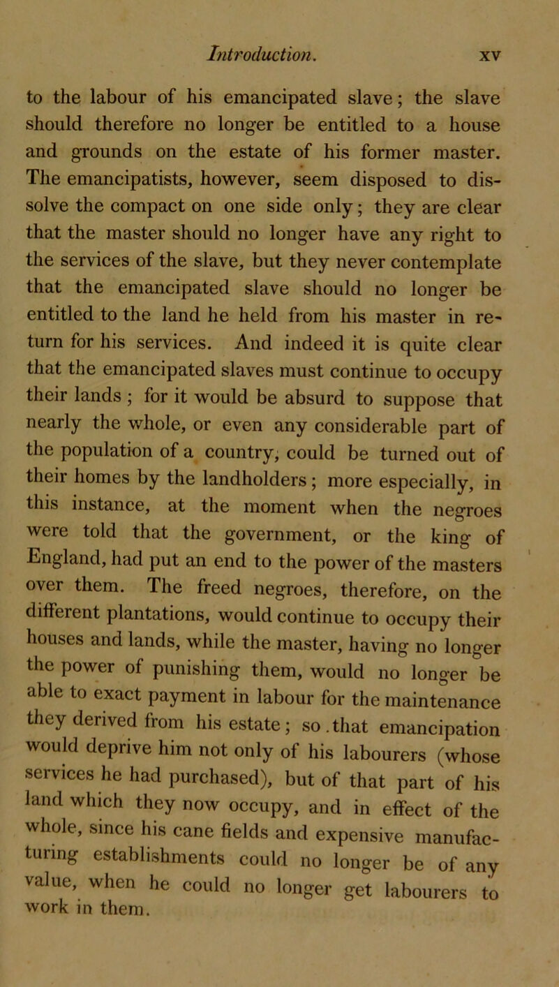 to the labour of his emancipated slave; the slave should therefore no longer be entitled to a house and grounds on the estate of his former master. The emancipatists, however, seem disposed to dis- solve the compact on one side only; they are clear that the master should no longer have any right to the services of the slave, but they never contemplate that the emancipated slave should no longer be entitled to the land he held from his master in re^ turn for his services. And indeed it is quite clear that the emancipated slaves must continue to occupy their lands ; for it would be absurd to suppose that nearly the whole, or even any considerable part of the population of a country; could be turned out of their homes by the landholders; more especially, in this instance, at the moment when the negroes were told that the government, or the king of England, had put an end to the power of the masters over them. The freed negroes, therefore, on the different plantations, would continue to occupy their houses and lands, while the master, having no longer the power of punishing them, would no longer be able to exact payment in labour for the maintenance they derived from his estate; so.that emancipation would deprive him not only of his labourers (whose services he had purchased), but of that part of his land which they now occupy, and in effect of the whole, since his cane fields and expensive manufac- turing establishments could no longer be of any value, when he could no longer get labourers to work in them.