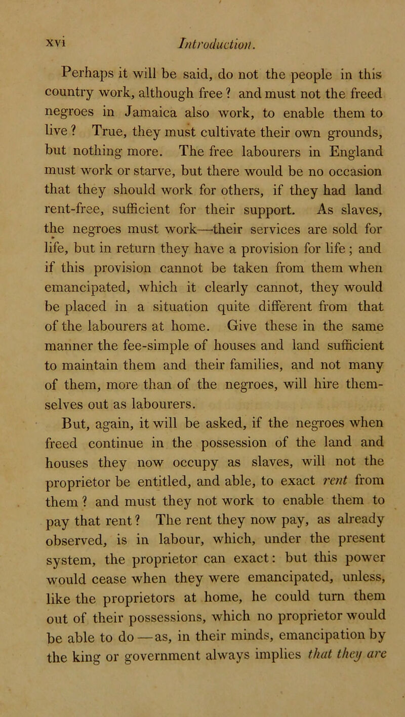 Perhaps it will be said, do not the people in this country work, although free ? and must not the freed negroes in Jamaica also work, to enable them to live ? True, they must cultivate their own grounds, but nothing more. The free labourers in England must work or starve, but there would be no occasion that they should work for others, if they had land rent-free, sufficient for their support. As slaves, the negroes must work—their services are sold for life, but in return they have a provision for life; and if this provision cannot be taken from them when emancipated, which it clearly cannot, they would be placed in a situation quite different from that of the labourers at home. Give these in the same manner the fee-simple of houses and land sufficient to maintain them and their families, and not many of them, more than of the negroes, will hire them- selves out as labourers. But, again, it will be asked, if the negroes when freed continue in the possession of the land and houses they now occupy as slaves, will not the proprietor be entitled, and able, to exact rent from them ? and must they not work to enable them to pay that rent ? The rent they now pay, as already observed, is in labour, which, under the present system, the proprietor can exact: but this power would cease when they were emancipated, unless, like the proprietors at home, he could turn them out of their possessions, which no proprietor would be able to do—as, in their minds, emancipation by the king or government always implies that they are