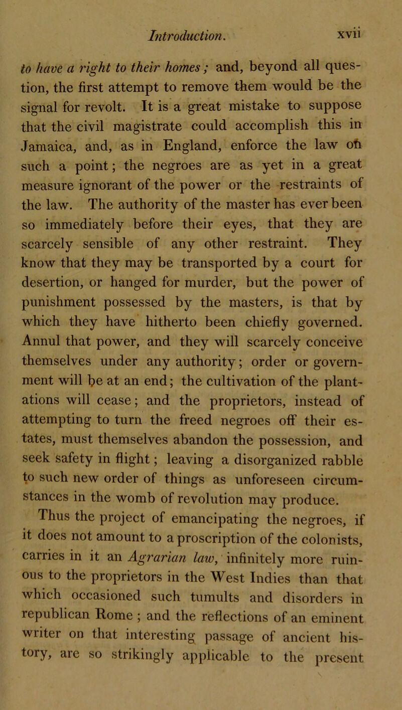 to have a right to their homes ; and, beyond all ques- tion, the first attempt to remove them would be the signal for revolt. It is a great mistake to suppose that the civil magistrate could accomplish this in Jamaica, and, as in England, enforce the law ofi such a point; the negroes are as yet in a great measure ignorant of the power or the restraints of the law. The authority of the master has ever been so immediately before their eyes, that they are scarcely sensible of any other restraint. They know that they may be transported by a court for desertion, or hanged for murder, but the power of punishment possessed by the masters, is that by which they have hitherto been chiefly governed. Annul that power, and they will scarcely conceive themselves under any authority; order or govern- ment will be at an end; the cultivation of the plant- ations will cease; and the proprietors, instead of attempting to turn the freed negroes off their es- tates, must themselves abandon the possession, and seek safety in flight; leaving a disorganized rabble to such new order of things as unforeseen circum- stances in the womb of revolution may produce. Thus the project of emancipating the negroes, if it does not amount to a proscription of the colonists, carries in it an Agrarian law, infinitely more ruin- ous to the proprietors in the West Indies than that which occasioned such tumults and disorders in republican Rome ; and the reflections of an eminent writer on that interesting passage of ancient his- tory, are so strikingly applicable to the present