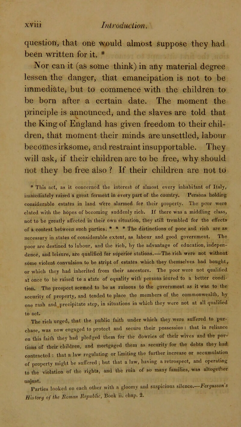 question, that onfe w.ould almost suppose they had been written for it. * Nor can it (as some think) in any material degree lessen the danger, that emancipation is not to be immediate, but to commence with the children to be born after a certain date. The moment the principle is announced, and the slaves are told that the King of England has given freedom to their chil- dren, that moment their minds are unsettled, labour becomes irksome, and restraint insupportable. They will ask^ if their children are to be free, why should not they be free also ? If their children are not to • This act, as it concerned the interest of almost every inhabitant of Italy, iiuiiiediately raised a g;reat ferment in every part of the country. Persons holding considerable estates in land 'n^ere alarmed for their property. The poor were elated with the hopes of becoming suddenly rich. If there was a middling class, not to be greatly affected in their own situation, they still trembled for the effects of a contest between such parties. • * * The distinctions of poor and rich are as necessary in states of considerable extent, as labour and good government. The poor are destined to labour, and the rich, by the advantage of education, indepen- dence, and leisure, are qualified for superior stations.—The rich were not witliout some violent convulsion to be stript of estates which they themselves had bought, or which they had inherited from their ancestors. The poor were not qualified at once to be raised to a state of equality with persons inured to a better condi- tion. The prospect seemed to be as ruinous to the government as it was to the security of property, and tended to place the members of, the commonwealth, by one rash and.precipitate step, in situations in which they were not at all qualified to act. The rich urged, that the public faith under which they were suflered to pur- chase, was now engaged to protect and secure their possession : that in reliance on this faith they had pledged them for the dowries of their wives and the por- tions of their children, and mortgaged them ns security for the debts they had contracted ; that a law regulating or limiting the further increase or accumulation of property might be suffered ; but that a law, having a retrospect, and operating to the violation of the rights, and the ruin of so many families, was altogether unjust. Parties looked on each other witli a gloomy and suspicions silence.—i-’cri/uwon s History of the Jiomaii ItepubUc, Kook ii. chap. 2.